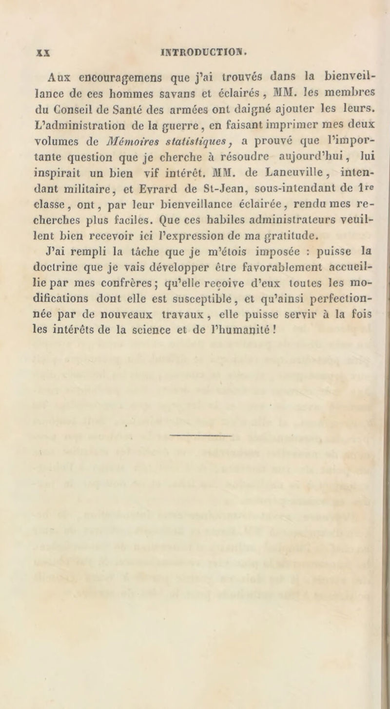 Aux encouragemcns que j’ai trouvés dans la bienveil- lance de ces hommes savans et éclairés , MM. les membres du Conseil de Santé des armées ont daigné ajouter les leurs. L’administration de la guerre, en faisant imprimer mes deux volumes de Mémoires statistiques} a prouvé que l’impor- tante question que je cherche à résoudre aujourd’hui, lui inspirait un bien vif intérêt. MM. de Laneuville, inten- dant militaire, et Evrard de St-Jean, sous-intendant de l>-e classe, ont, par leur bienveillance éclairée, rendu mes re- cherches plus faciles. Que ces habiles administrateurs veuil- lent bien recevoir ici l’expression de ma gratitude. J’ai rempli la tâche que je m’étois imposée : puisse la doctrine que je vais développer être favorablement accueil- lie par mes confrères; qu’elle reçoive d’eux toutes les mo- difications dont elle est susceptible, et qu’ainsi perfection- née par de nouveaux travaux, elle puisse servir à la fois les intérêts de la science et de l’humanité !