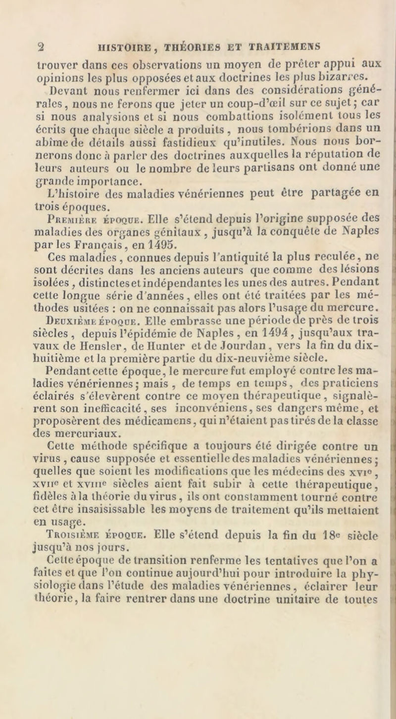 trouver dans ces observations un moyen de prêter appui aux opinions les plus opposées et aux doctrines les plus bizarres. Devant nous renfermer ici dans des considérations géné- rales , nous ne ferons que jeter un coup-d’œil sur ce sujet ; car si nous analysions et si nous combattions isolément tous les écrits que chaque siècle a produits , nous tombérions dans un abîme de détails aussi fastidieux qu’inutiles. Nous nous bor- nerons donc à parler des doctrines auxquelles la réputation de leurs auteurs ou le nombre de leurs partisans ont donné une grande importance. L’histoire des maladies vénériennes peut être partagée en trois époques. Première époque. Elle s’étend depuis l’origine supposée des maladies des organes génitaux , jusqu’à la conquête de Naples par les Français, en 1495. Ces maladies, connues depuis l'antiquité la plus reculée, ne sont décrites dans les anciens auteurs que comme des lésions isolées, dislincteset indépendantes les unes des autres. Pendant cette longue série d’années, elles ont été traitées par les mé- thodes usitées : on ne connaissait pas alors l’usage du mercure. Deuxième époque. Elle embrasse une période de près de trois siècles , depuis l’épidémie de Naples , en 1494 , jusqu’aux tra- vaux de Hensler, de Hunier et de Jourdan , vers la fin du dix- huitième et la première partie du dix-neuvième siècle. Pendant cette époque, le mercure fut employé contrôles ma- ladies vénériennes; mais , de temps en temps, des praticiens éclairés s’élevèrent contre ce moyen thérapeutique, signalè- rent son inefficacité, ses inconvéniens, ses dangers même, et proposèrent des médicamens, qui n’étaient pas tirés de la classe des mercuriaux. Cette méthode spécifique a toujours été dirigée contre un virus , cause supposée et essentielle des maladies vénériennes; \ quelles que soient les modifications que les médecins des xvi° , r xviie et xvine siècles aient fait subir à cette thérapeutique, fidèles à la théorie du virus, ils ont constamment tourné contre cet être insaisissable les moyens de traitement qu’ils mettaient en usage. Troisième époque. Elle s’étend depuis la fin du 18e siècle jusqu’à nos jours. Celte époque de transition renferme les tentatives que l’on a faites et que l’on continue aujourd’hui pour introduire la phy- siologie dans l’étude des maladies vénériennes, éclairer leur théorie, la faire rentrer dans une doctrine unitaire de toutes