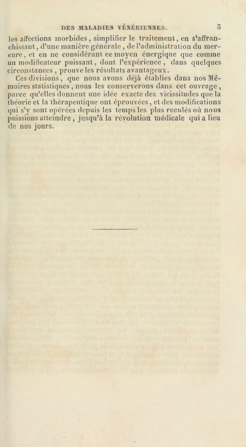 les affections morbides, simplifier le traitement, en s'affran- chissant, d’une manière générale, de l’administration du mer- cure, et en ne considérant ce moyen énergique que comme un modificateur puissant, dont l’expérience, dans quelques circonstances , prouve les résultats avantageux. Ces divisions, que nous avons déjà établies dans nos Mé- moires statistiques , nous les conserverons dans cet ouvrage , parce qu’elles donnent une idée exacte des vicissitudes que la théorie et la thérapeutique ont éprouvées, et des modifications qui s’y sont opérées depuis les temps les plus reculés où nous puissions atteindre , jusqu’à la révolution médicale qui a lieu de nos jours.