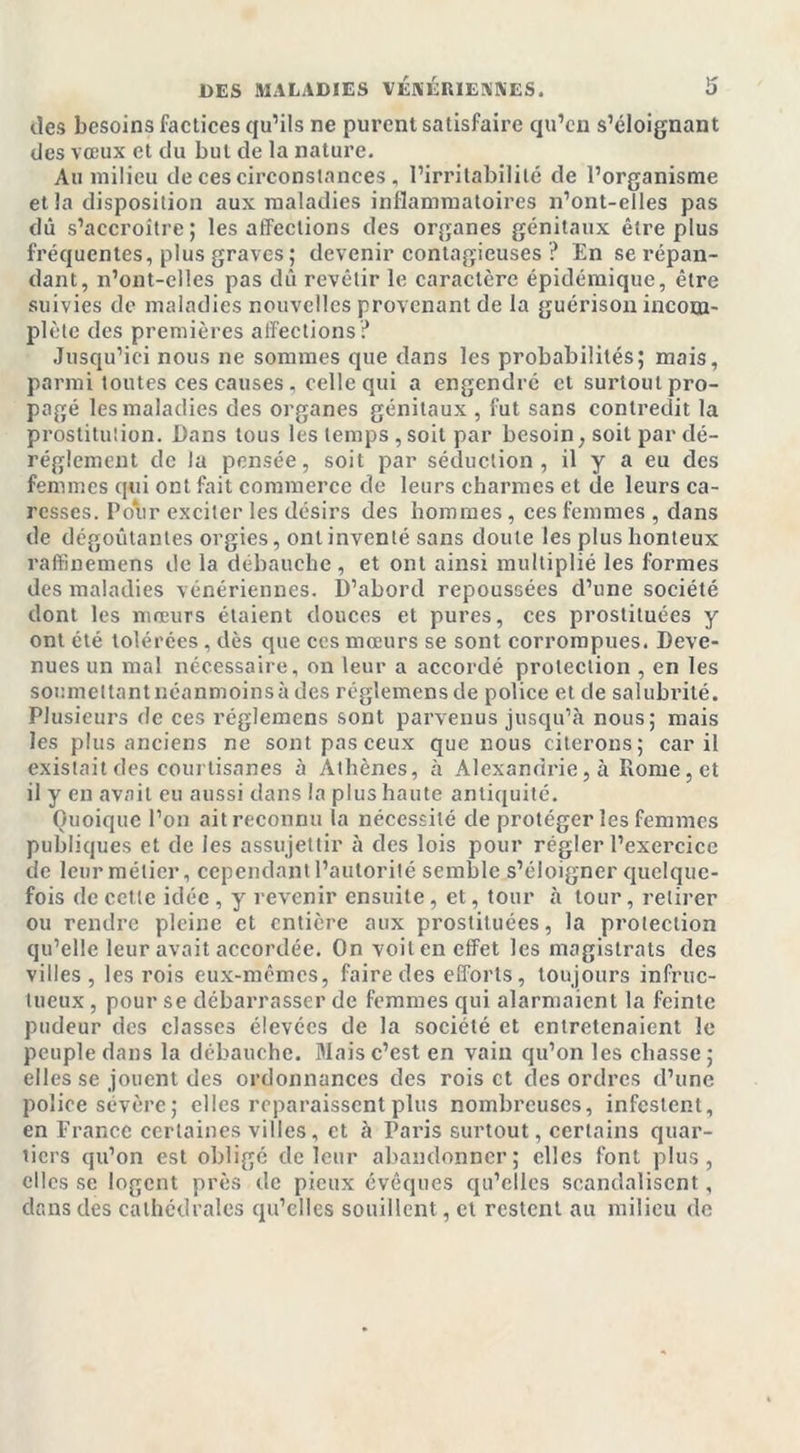 des besoins factices qu’ils ne purent satisfaire qu’en s’éloignant des vœux et du but de la nature. Au milieu de ces circonstances , l’irritabilité de l’organisme et la disposition aux maladies inflammatoires n’ont-elles pas dû s’accroître; les affections des organes génitaux être plus fréquentes, plus graves ; devenir contagieuses ? En se répan- dant, n’ont-elles pas dû revêtir le caractère épidémique, être suivies de maladies nouvelles provenant de la guérison incom- plète des premières affections? Jusqu’ici nous ne sommes que dans les probabilités; mais, parmi toutes ces causes, celle qui a engendré et surtout pro- pagé les maladies des organes génitaux , fut sans contredit la prostitution. Dans tous les temps , soit par besoin, soit par dé- réglement de la pensée, soit par séduction, il y a eu des femmes qui ont fait commerce de leurs charmes et de leurs ca- resses. Pour exciter les désirs des hommes, ces femmes , dans de dégoûtantes orgies, ont inventé sans doute les plus honteux raffinemens de la débauche, et ont ainsi multiplié les formes des maladies vénériennes. D’abord repoussées d’une société dont les mœurs étaient douces et pures, ces prostituées y ont été tolérées, dès que ces mœurs se sont corrompues. Deve- nues un mal nécessaire, on leur a accordé protection , en les soumettant néanmoins à des réglemensde police et de salubrité. Plusieurs de ces réglemens sont parvenus jusqu’à nous; mais les plus anciens ne sont pas ceux que nous citerons; car il existait des courtisanes à Athènes, à Alexandrie, à Rome, et il y en avait eu aussi dans la plus haute antiquité. Quoique l’on ait reconnu la nécessité de protéger les femmes publiques et de les assujettir à des lois pour régler l’exercice de leur métier, cependant l’autorité semble s’éloigner quelque- fois de cette idée , y revenir ensuite, et, tour à tour, retirer ou rendre pleine et entière aux prostituées, la protection qu’elle leur avait accordée. On voit en effet les magistrats des villes, les rois eux-mêmes, faire des efforts, toujours infruc- tueux , pour se débarrasser de femmes qui alarmaient la feinte pudeur des classes élevées de la société et entretenaient le peuple dans la débauche. Mais c’est en vain qu’on les chasse ; elles se jouent des ordonnances des rois et des ordres d’une police sévère; elles reparaissent plus nombreuses, infestent, en France certaines villes, et à Paris surtout, certains quar- tiers qu’on est obligé de leur abandonner; elles font plus, elles se logent près de pieux évêques qu’elles scandalisent, dans des cathédrales qu’elles souillent, et restent au milieu de