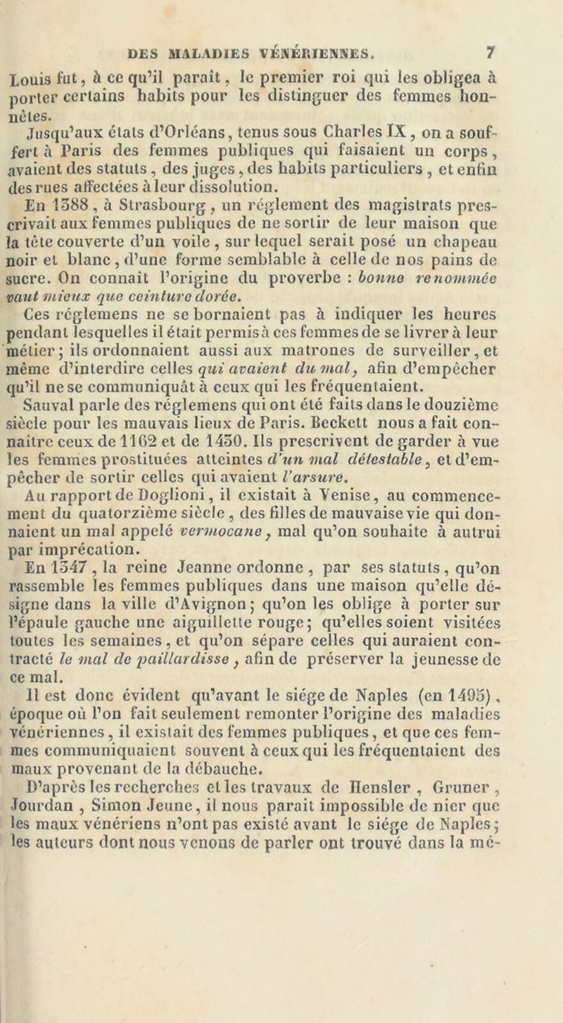 Louis fut, à ce qu’il parait, le premier roi qui les obligea à porter certains habits pour les distinguer des femmes hon- nêtes. Jusqu’aux états d’Orléans, tenus sous Charles IX , on a souf- fert à Paris des femmes publiques qui faisaient un corps, avaient des statuts, des juges, des habits particuliers , et enfin des rues affectées à leur dissolution. En 1588 , à Strasbourg , un réglement des magistrats pres- crivait aux femmes publiques de ne sortir de leur maison que la tête couverte d’un voile, sur lequel serait posé un chapeau noir et blanc , d’une forme semblable à celle de nos pains de sucre. On connaît l’origine du proverbe : bonne renommée vaut mieux que ceinture dorée. Ces réglemens ne se bornaient pas h indiquer les heures pendant lesquelles il était permisà ces femmes de se livrera leur métier ; ils ordonnaient aussi aux matrones de surveiller, et même d’interdire celles qui avaient du mal, afin d’empêcher qu’il ne se communiquât à ceux qui les fréquentaient. Sauvai parle des réglemens qui ont été faits dans le douzième siècle pour les mauvais lieux de Paris. Beckett nous a fait con- naître ceux de 11G2 et de 1450. Ils prescrivent de garder à vue les femmes prostituées atteintes d’un mal détestable, at d’em- pêcher de sortir celles qui avaient l’arsure. Au rapport de Doglioni, il existait à Venise, au commence- ment du quatorzième siècle , des filles de mauvaise vie qui don- naient un mal appelé vermocane, mal qu’on souhaite à autrui par imprécation. En 1547, la reine Jeanne ordonne , par ses statuts, qu’on rassemble les femmes publiques dans une maison qu’elle dé- signe dans la ville d’Avignon; qu’on les oblige à porter sur l’épaule gauche une aiguillette rouge ; qu’elles soient visitées toutes les semaines, et qu’on sépare celles qui auraient con- tracté le mal de paillardisse, afin de préserver la jeunesse de ce mal. 11 est donc évident qu’avant le siège de Naples (en 1495), époque où l’on fait seulement remonter l’origine des maladies vénériennes, il existait des femmes publiques, et que ces fem- mes communiquaient souvent à ceux qui les fréquentaient des maux provenant de la débauche. D’après les recherches et les travaux de Ilenslcr , Gruner , Jourdan , Simon Jeune, il nous parait impossible de nier que les maux vénériens n’ont pas existé avant le siège de Naples; les auteurs dont nous venons de parler ont trouvé dans la me-