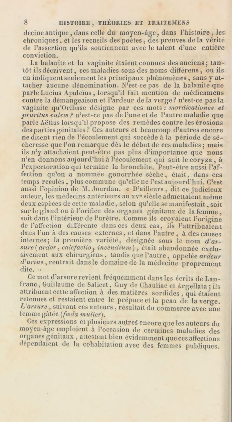 decine antique, dans celle du moyen-âge, dans l’histoire, les chroniques, et les recueils des poètes, des preuves de la vérité de l’assertion qu’ils soutiennent avec le talent d’une entière conviction. La balanite et la vaginite étaient connues des anciens; tan- tôt ils décrivent, ces maladies sous des noms différens, ou ils en indiquent seulement les principaux phénomènes, sans y at- tacher aucune dénomination. N’est-cepas de la balanite que parle Lucius Apuleïus , lorsqu’il fait mention de médicamens contre la démangeaison et l’ardeur de la verge ? n’est-ce pas la vaginite qu’Oribase désigne par ces mots : morclicalioncs et prurilus vulvœ ? n’est-ce pas de l’une et de l’autre maladie que parle Aëlius lorsqu’d propose des remèdes contre les érosions des parties génitales? Ces auteurs et beaucoup d’autres encore ne disent rien de l’écoulement qui succède à la période de sé- cheresse que l’on remarque dès le début de ces maladies ; mais ils n’y attachaient peut-être pas plus d’importance que nous n’en donnons aujourd’hui à l’écoulement qui suit le coryza, à l’expectoration qui termine la bronchite. Peut-être aussi l’af- fection qu’on a nommée gonorrhée sèche, était, dans ces temps reculés, plus commune qu’elle ne l’estaujourd’hui. C’est aussi l’opinion de M. Jourdan. « D’ailleurs, dit ce judicieux auteur, les médecins antérieurs au xve siècle admettaient même deux espèces de celte maladie, selon qu’elle se manifestait, soit sur le gland ou à l’orifice des organes génitaux de la femme , soit dans l’intérieur de l’urètre. Comme ils croyaient l’origine de l’affection différente dans ces deux cas, ils l’attribuaient dans l’un h des causes externes, et dans l’autre, à des causes internes; la première variété, désignée sous le nom d’ar- sure (ardor, calefaclio} incendium), était abandonnée exclu- sivement aux chirurgiens, tandis que l’autre, appelée ardeur d’urine, rentrait dans le domaine de la médecine proprement dite. » Ce mot d’arsurc revient fréquemment dans les écrits de Lan- franc, Guillaume de Salicet, Guy de Chauliac et Àrgellala ; ils attribuent cette affection à des matières sordides , qui étaient retenues et restaient entre le prépuce et la peau de la verge. 1-a arsure, suivant ces auteurs , résultait du commerce avec une femme gâtée (fonda, mulier). Ces expressions et plusieurs au,trcS encore que les auteurs du moyen-âge emploient à l’occasion de certaines maladies des organes génitaux , attestent bien évidemment que ces affections dépendaient de la cohabitation avec des femmes publiques.