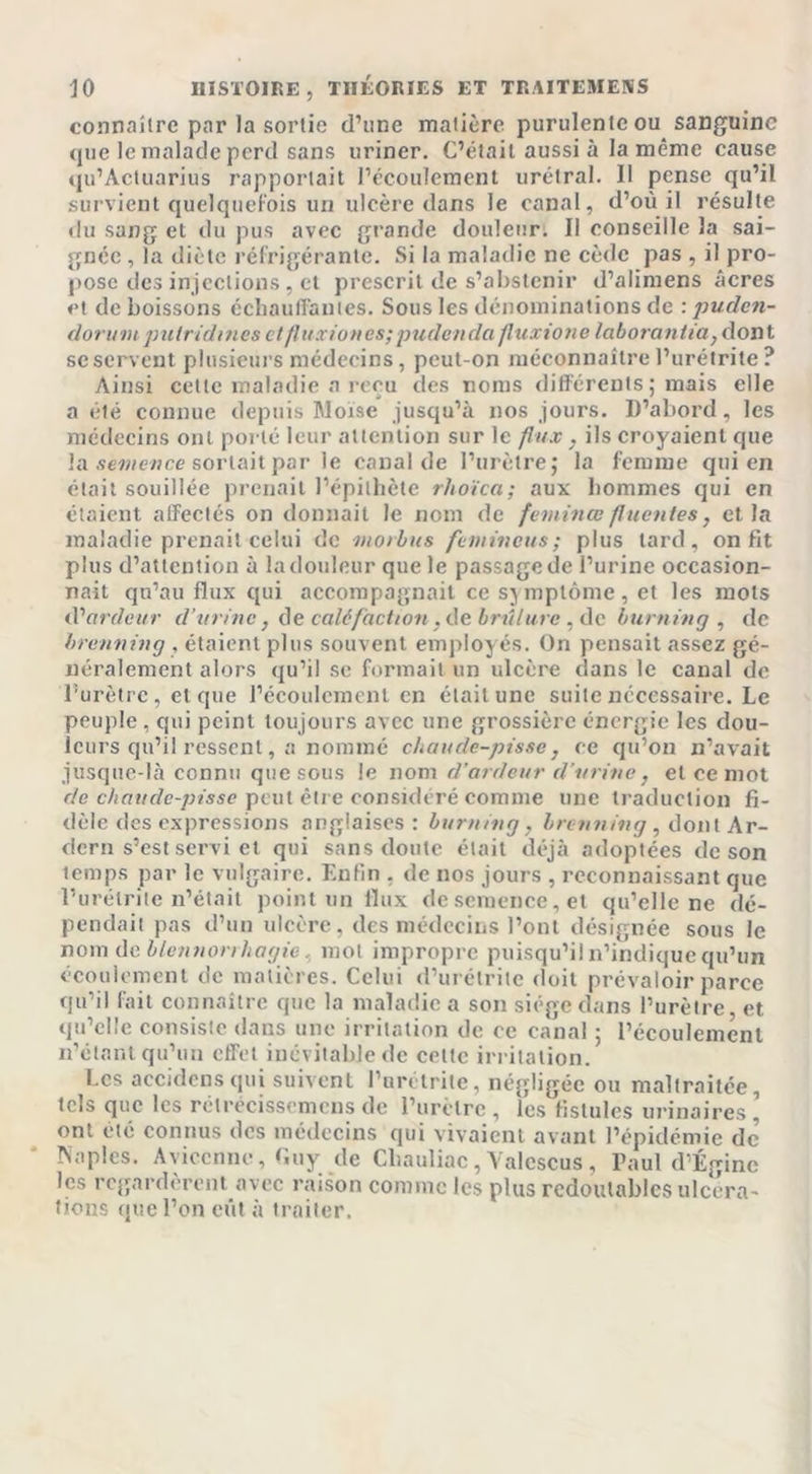 connaître par la sortie d’une matière purulente ou sanguine que le malade perd sans uriner. C’était aussi à la même cause qu’Actuarius rapportait l’écoulement urétral. Il pense qu’il survient quelquefois un ulcère dans le canal, d’où il résulte du sang et du pus avec grande douleur. Il conseille la sai- gnée , la diète réfrigérante. Si la maladie ne cède pas , il pro- pose des injections , et prescrit de s’abstenir d’aliniens âcres et de boissons échauffantes. Sous les dénominations de : puden- dorumputridmes clfluxiones;pudenda fluxione laborantia, dont se servent plusieurs médecins, peut-on méconnaître l’urétrite ? Ainsi cette maladie a reçu des noms différents; mais elle a été connue depuis Moïse jusqu’à nos jours. D’abord, les médecins ont porté leur attention sur le flux, ils croyaient que la semence sortait par le canal de l’urètre; la femme qui en était souillée prenait l’épithète rhoïca; aux hommes qui en étaient affectés on donnait le nom de feininœ fluentes, et la maladie prenait celui de niorbus femincus; plus tard, on fit plus d’attention à la douleur que le passage de l’urine occasion- nait qu’au flux qui accompagnait ce symptôme, et les mots iVardeur d’urine, de caléfaction, de brûlure , de burning , de brenning , étaient plus souvent employés. On pensait assez gé- néralement alors qu’il se formait un ulcère dans le canal de l’urètre, et que l’écoulement en était une suite necessaire. Le peuple , qui peint toujours avec une grossière énergie les dou- leurs qu’il ressent, a nommé chaude-pisse, ce qu’on n’avait jusque-là connu que sous le nom d’ardeur d’urine, et ce mot de chaude-pisse peut être considéré comme une traduction fi- dèle des expressions anglaises: burning, brenning, dont Ar- dern s’est servi et qui sans doute était déjà adoptées de son temps par le vulgaire. Enfin , de nos jours , reconnaissant que l’urétrite n’était point un flux de semence, et qu’elle ne dé- pendait pas d’un ulcère, des médecins l’ont désignée sous le nom de blennorrhagie, mol impropre puisqu’il n’indique qu’un écoulement de matières. Celui d’urétrite doit prévaloir parce qu’il fait connaître que la maladie a son siège dans l’urètre, et qu’elle consiste dans une irritation de ce canal ; l’écoulement n’étant qu’un effet inévitable de cette irritation. Les accidcnsqui suivent l’urctrite, négligée ou maltraitée, tels que les rélrecissemens de l’urètre , les fistules urinaires ’ ont été connus des médecins qui vivaient avant l’épidémie de Naples. Avicenne, Guy de Cliauliac, Valcscus , Paul d’Égine les regardèrent avec raison comme les plus redoutables ulcéra- tions que l’on eût à traiter.