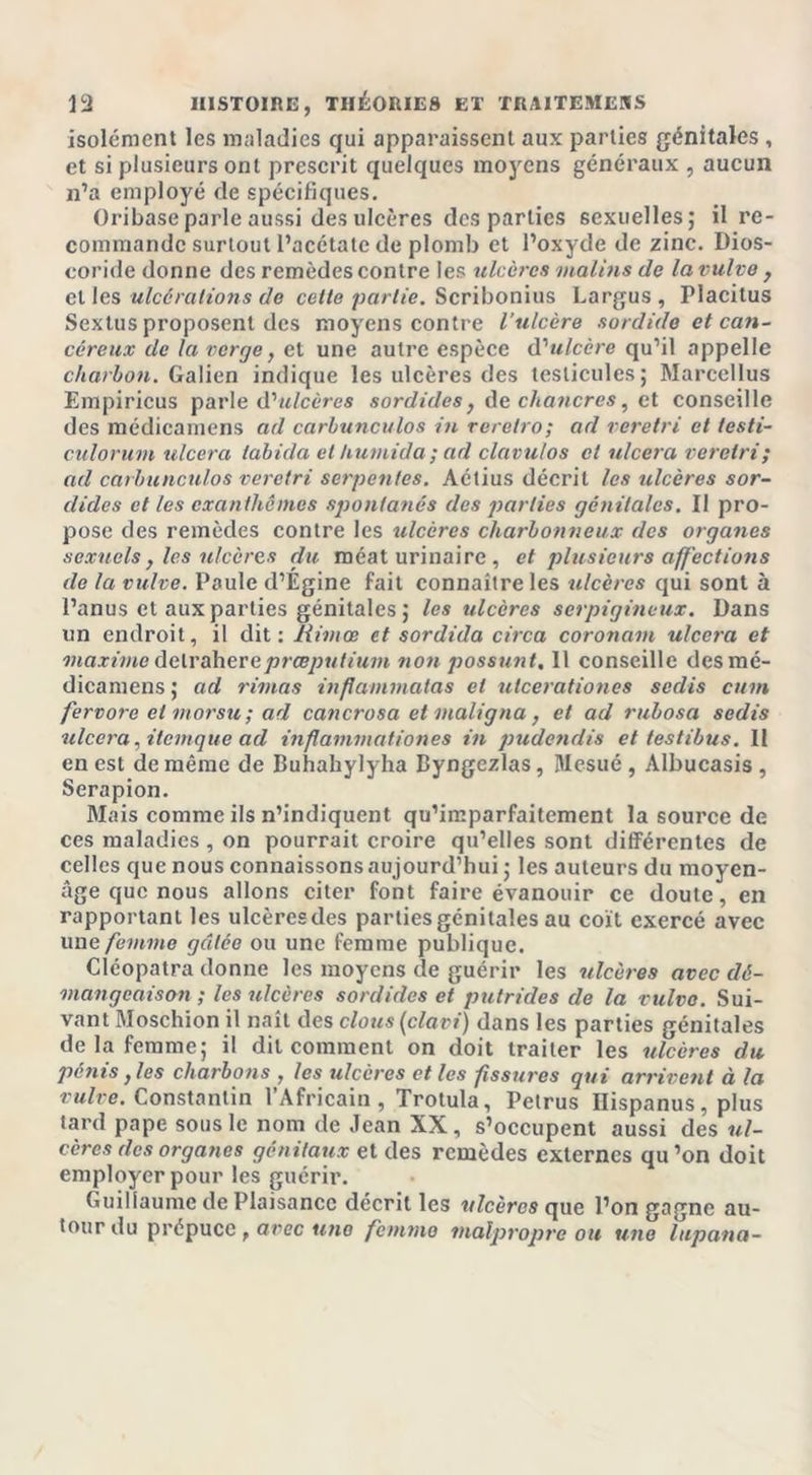 isolément les maladies qui apparaissent aux parties génitales , et si plusieurs ont prescrit quelques moyens généraux , aucun n’a employé de spécifiques. Oribase parle aussi des ulcères des parties sexuelles; il re- commande surtout l’acétate de plomb et l’oxyde de zinc. Dios- coride donne des remèdes contre les ulcères malins de la vulve y elles ulcérations de cette partie. Scribonius Largus, Placitus Sextus proposent des moyens contre l’ulcère sordide et can- céreux de la verge, et une autre espèce d'ulcère qu’il appelle charbon. Galien indique les ulcères des testicules; Marccllus Empiricus parle d'ulcères sordides, de chancres, et conseille des médicamens ad carbunculos in reretro; ad veretri et testi- culorum ulcéra tabicla et humida ; ad clavu/os cl ulcéra veretri; ad carbunculos veretri serpentes. Aétius décrit les ulcères sor- dides et tes exanthèmes spontanés des parties génitales. Il pro- pose des remèdes contre les ulcères charbonneux des organes sexuels , les ulcères du méat urinaire , et plusieurs affections de la vulve. Paule d’Égine fait connaître les ulcères qui sont à l’anus et aux parties génitales ; les ulcères serpigineux. Dans un endroit, il dit: Rimee et sordida circa coronam ulcéra et maxime delraherepræputium non possunt. Il conseille desmé- dicamens ; ad rimas inflammatas cl uteerationes sedis cum fervore cl morsu ; ad cancrosa et maligna, et ad rubosa sedis ulcéra, ilemque ad inflammationes in pudendis et testibus. Il en est de même de Buhahylyha Byngezlas, Ulesué , Albucasis , Serapion. Mais comme ils n’indiquent qu’imparfaitement la source de ces maladies, on pourrait croire qu’elles sont différentes de celles que nous connaissons aujourd’hui ; les auteurs du moyen- âge que nous allons citer font faire évanouir ce doute, en rapportant les ulcères des parties génitales au coït exercé avec une femme gâtée ou une femme publique. Cléopatra donne les moyens de guérir les ulcères avec dé- mangeaison ; les ulcères sordides et putrides de la vulve. Sui- vant Moschion il naît des clous (clavi) dans les parties génitales de la femme; il dit comment on doit traiter les ulcères du pénis }les charbons , les ulcères elles fissures qui arrivent à la vulve. Constantin l’Africain, Trotula, Petrus Ilispanus, plus lard pape sous le nom de Jean XX, s’occupent aussi des ul- cères des organes génitaux et des remèdes externes qu ’on doit employer pour les guérir. Guillaume de Plaisance décrit les ulcères que l’on gagne au- tour du prépuce f arec une femme malpropre ou une lupana-