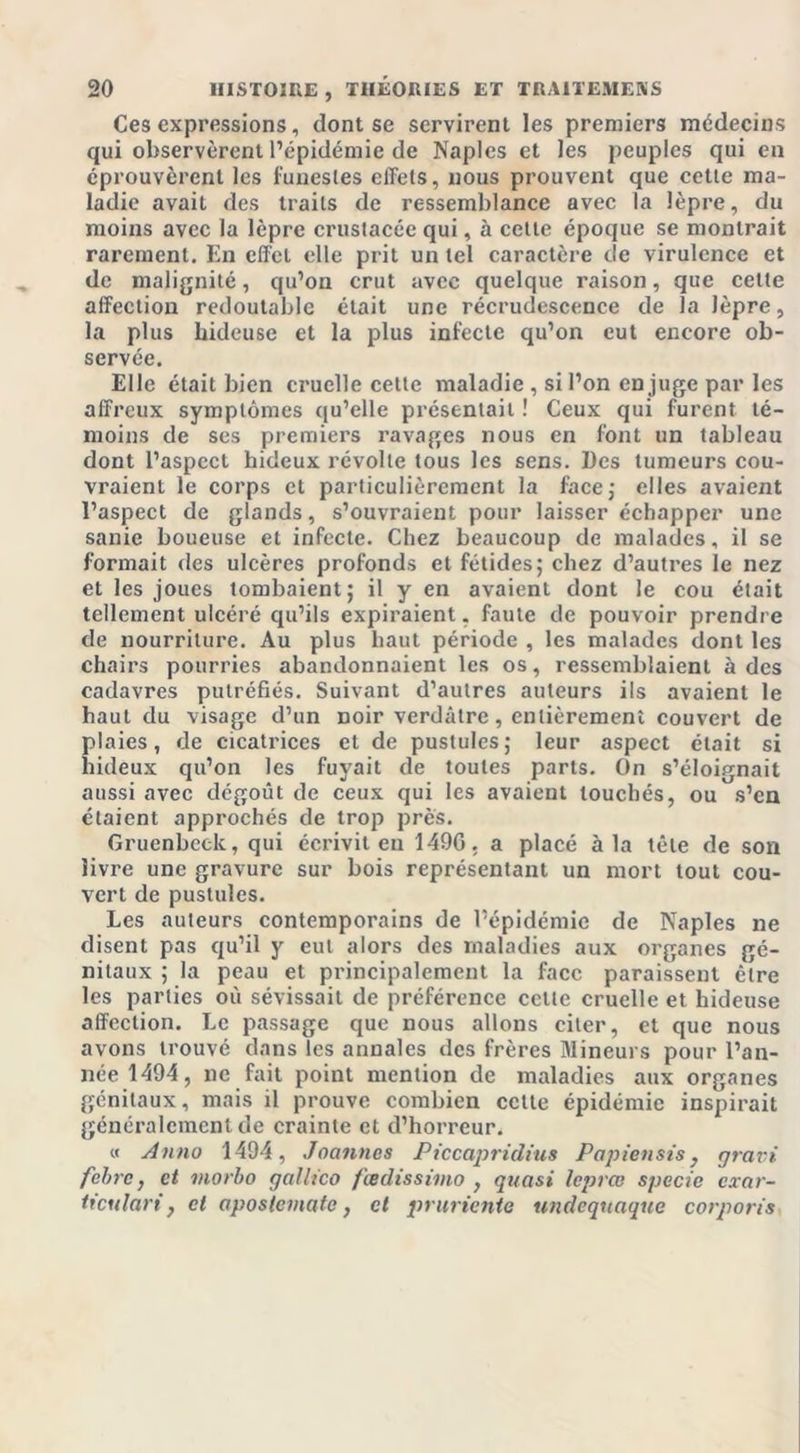 Ces expressions, dont se servirent les premiers médecins qui observèrent l’épidémie de Naples et les peuples qui en éprouvèrent les funestes effets, nous prouvent que cette ma- ladie avait des traits de ressemblance avec la lèpre, du moins avec la lèpre crustacée qui, à cette époque se montrait rarement. En effet elle prit un tel caractère de virulence et de malignité, qu’on crut avec quelque raison, que cette affection redoutable était une récrudescence de la lèpre, la plus hideuse et la plus infecte qu’on eut encore ob- servée. Elle était bien cruelle cette maladie , si l’on enjugeparlcs affreux symptômes qu’elle présentait ! Ceux qui furent té- moins de ses premiers ravages nous en font un tableau dont l’aspect hideux révolte tous les sens. Des tumeurs cou- vraient le corps et particulièrement la face; elles avaient l’aspect de glands, s’ouvraient pour laisser échapper une sanie boueuse et infecte. Chez beaucoup de malades, il se formait des ulcères profonds et fétides; chez d’autres le nez et les joues tombaient; il y en avaient dont le cou était tellement ulcéré qu’ils expiraient, faute de pouvoir prendre de nourriture. Au plus haut période , les malades dont les chairs pourries abandonnaient les os, ressemblaient à des cadavres putréfiés. Suivant d’autres auteurs ils avaient le haut du visage d’un noir verdâtre, entièrement couvert de plaies, de cicatrices et de pustules; leur aspect était si hideux qu’on les fuyait de toutes parts. On s’éloignait aussi avec dégoût de ceux qui les avaient touchés, ou s’en étaient approchés de trop près. Gruenbeck, qui écrivit en 1496. a placé à la tête de son livre une gravure sur bois représentant un mort tout cou- vert de pustules. Les auteurs contemporains de l’épidémie de Naples ne disent pas qu’il y eut alors des maladies aux organes gé- nitaux ; la peau et principalement la face paraissent être les parties où sévissait de préférence cette cruelle et hideuse affection. Le passage que nous allons citer, et que nous avons trouvé dans les annales des frères Mineurs pour l’an- née 1494, ne fait point mention de maladies aux organes génitaux, mais il prouve combien cette épidémie inspirait généralement de crainte et d’horreur. « Auno 1494, Joanncs Piccapridius Papiensis, gravi febre, et morbo gallico feedissimo , quasi leprœ specie exar- ticulari, et apostemate, et pruricnie undeqnaque corporis