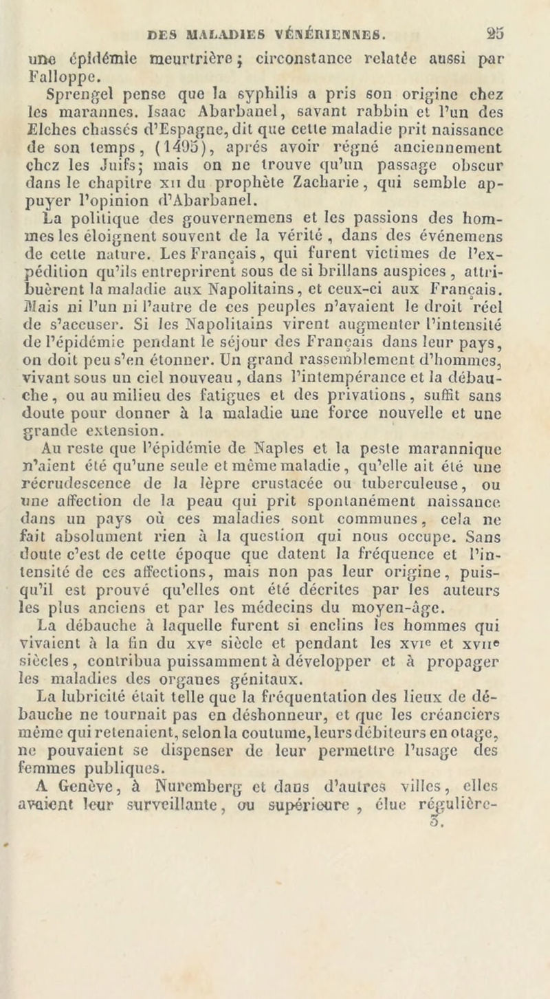 une épidémie meurtrière j circonstance relatée aussi par Falloppc. Sprengel pense que la syphilis a pris son origine chez les marannes. Isaac Abarbanel, savant rabbin et l’un des Elchcs chassés d’Espagne, dit que cette maladie prit naissance de son temps, (1495), après avoir régné anciennement chez les Juifs; mais on ne trouve qu’un passage obscur dans le chapitre xn du prophète Zacharie, qui semble ap- puyer l’opinion d’Abarbanel. La politique des gouvernemens et les passions des hom- mes les éloignent souvent de la vérité, dans des événemens de celle nature. Les Français, qui furent victimes de l’ex- pédition qu’ils entreprirent sous de si brillans auspices , attri- buèrent la maladie aux Napolitains, et ceux-ci aux Français. Mais ni l’un ni l’autre de ces peuples n’avaient le droit réel de s’accuser. Si les Napolitains virent augmenter l’intensité de l’épidémie pendant le séjour des Français dans leur pays, on doit peu s’en étonner. Un grand rassemblement d’hommes, vivant sous un ciel nouveau , dans l’intempérance et la débau- che, ou au milieu des fatigues et des privations, suffît sans doute pour donner à la maladie une force nouvelle et une grande extension. Au reste que l’épidémie de Naples et la peste marannique n’aient été qu’une seule et même maladie, qu’elle ait été une récrudescence de la lèpre crustacée ou tuberculeuse, ou une affection de la peau qui prit spontanément naissance dans un pays où ces maladies sont communes, cela ne fait absolument rien à la question qui nous occupe. Sans doute c’est de cette époque que datent la fréquence et l’in- tensité de ces affections, mais non pas leur origine, puis- qu’il est prouvé qu’elles ont été décrites par les auteurs les plus anciens et par les médecins du moyen-âge. La débauche à laquelle furent si enclins les hommes qui vivaient à la fin du xve siècle et pendant les xvie et xvne siècles, contribua puissamment à développer et à propager les maladies des organes génitaux. La lubricité était telle que la fréquentation des lieux de dé- bauche ne tournait pas en déshonneur, et que les créanciers même qui retenaient, selon la coutume, leurs débiteurs en otage, ne pouvaient se dispenser de leur permettre l’usage des femmes publiques. A Genève, à Nuremberg et dans d’autres villes, elles avaient leur surveillante, ou supérieure , élue régulièrc- 3.