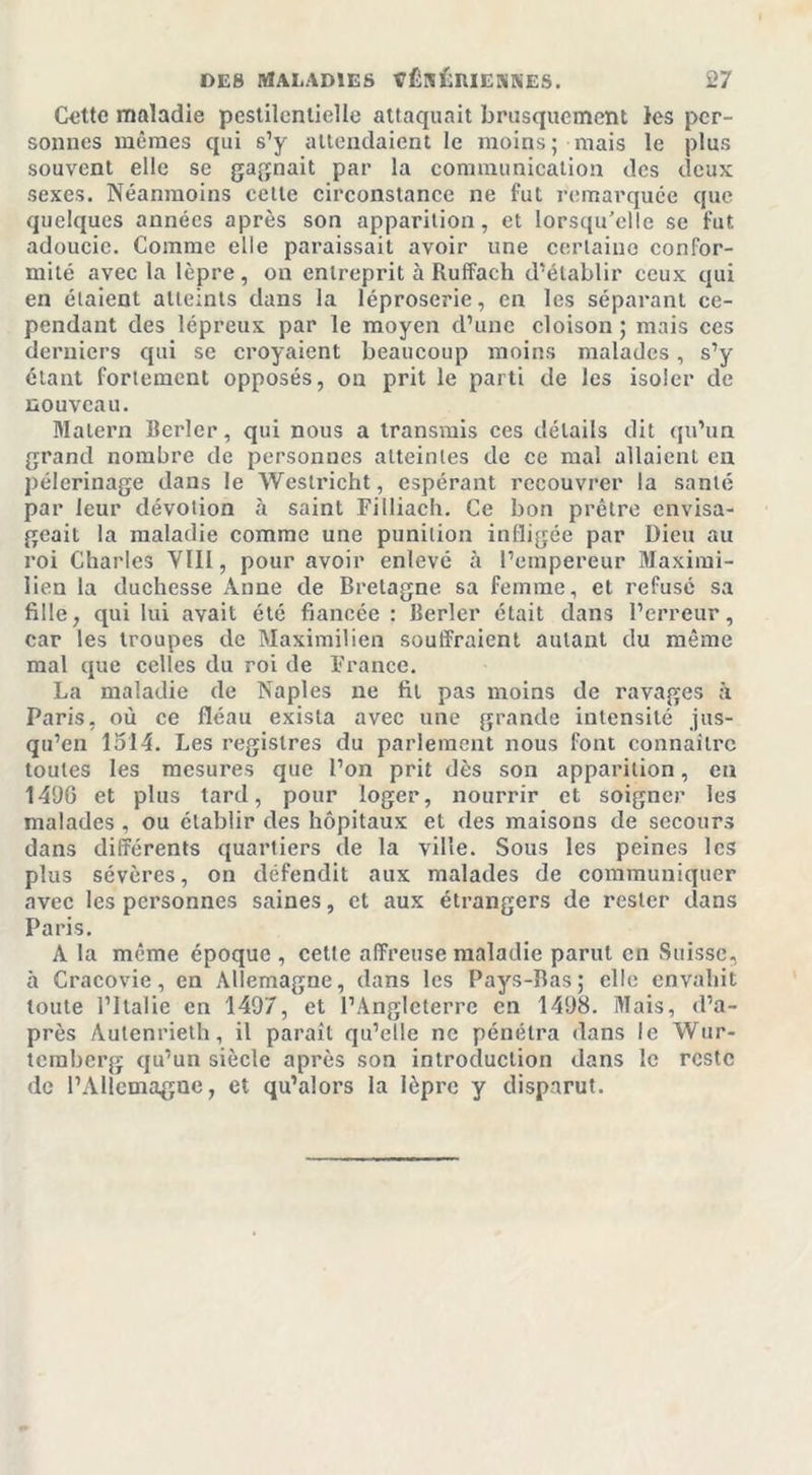 Cette maladie pestilentielle attaquait brusquement les per- sonnes mêmes qui s’y attendaient le moins; mais le plus souvent elle se gagnait par la communication des deux sexes. Néanmoins cette circonstance ne fut remarquée que quelques années après son apparition, et lorsqu’elle se fut adoucie. Comme elle paraissait avoir une certaine confor- mité avec la lèpre, on entreprit à Ruffach d’établir ceux qui en étaient atteints dans la léproserie, en les séparant ce- pendant des lépreux par le moyen d’une cloison; mais ces derniers cpii se croyaient beaucoup moins malades, s’y étant fortement opposés, ou prit le parti de les isoler de nouveau. Matern Berler, qui nous a transmis ces détails dit qu’un grand nombre de personnes atteintes de ce mal allaient en pèlerinage dans le Weslricht, espérant recouvrer la santé par leur dévotion à saint Filliach. Ce bon prêtre envisa- geait la maladie comme une punition infligée par Dieu au roi Charles VIII, pour avoir enlevé à l’empereur Maximi- lien la duchesse Anne de Bretagne sa femme, et refusé sa fille, qui lui avait été fiancée : Berler était dans l’erreur, car les troupes de Maximilien souffraient autant du même mal que celles du roi de France. La maladie de Naples ne fit pas moins de ravages à Paris, où ce fléau exista avec une grande intensité jus- qu’en 1514. Les registres du parlement nous font connaître toutes les mesures que l’on prit dès son apparition, en 1496 et plus tard, pour loger, nourrir et soigner les malades , ou établir des hôpitaux et des maisons de secours dans différents quartiers de la ville. Sous les peines les plus sévères, on défendit aux malades de communiquer avec les personnes saines, et aux étrangers de rester dans Paris. A la même époque , cette affreuse maladie parut en Suisse, à Cracovie, en Allemagne, dans les Pays-Bas; elle envahit toute l’Italie en 1497, et l’Angleterre en 1498. Mais, d’a- près Aulenrieth, il paraît qu’etle ne pénétra dans le Wur- temberg qu’un siècle après son introduction dans le reste de l’Allemagne, et qu’alors la lèpre y disparut.