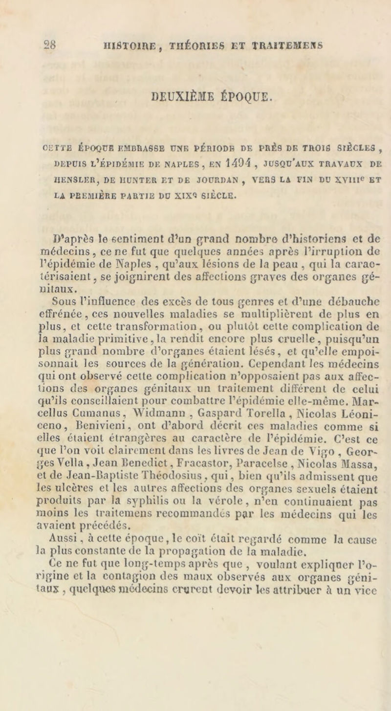 DEUXIÈME ÉPOQUE. oettb époque embuasse une vériodb de prés de trois siècles , DEPUIS L’ÉPIDÉMIE DE NAPLES, EN 1404 , JUSQU'AUX TRAVAUX DE IJENSLKR, DE HUNTER ET DE JOURDAN , VERS LA FIN DU XVIIIe ET LA PREMIÈRE PARTIE DU XIXQ SIÈCLE. D’après le sentiment d’un grand nombre d’historiens et de médecins, ce ne fut que quelques années après l’irruption de l’épidémie de Naples , qu’aux lésions de la peau , qui la carac- térisaient, se joignirent des affections graves des organes gé- nitaux. Sous l’influence des excès de tous genres et d’une débauche effrénée, ces nouvelles maladies se multiplièrent de plus en plus, et cette transformation, ou plutôt cette complication de la maladie primitive,la rendit encore plus cruelle, puisqu’un plus grand nombre d’organes étaient lésés, et qu’elle empoi- sonnait les sources de la génération. Cependant les médecins qui ont observé cette complication n’opposaient pas aux affec- tions des organes génitaux un traitement différent de celui qu’ils conseillaient pour combattre l’épidémie elle-même. Mar- cellus Curaanus, Widmann , Gaspard Torella , Nicolas Léoni- ceno, Benivieni, ont d’abord décrit ces maladies comme si elles étaient étrangères au caractère de l’épidémie. C’est ce que l’on voit clairement dans les livres de Jean de Vigo , Geor- ges Vclla, Jean Benedict, Fracastor, Paracelse , Nicolas Massa, et de Jean-Baptiste Théodosius , qui, bien qu’ils admissent que les ulcères et les autres affections des organes sexuels étaient produits par la syphilis ou la vérole, n’en continuaient pas moins les traitemens recommandés par les médecins qui les avaient précédés. Aussi, à cette époque, le coït était regardé comme la cause la plus constante de la propagation de la maladie. Ce ne fut que long-temps après que , voulant expliquer l’o- rigine et la contagion des maux observés aux organes géni- taux , quelques médecins crurent devoir les attribuer à un vice