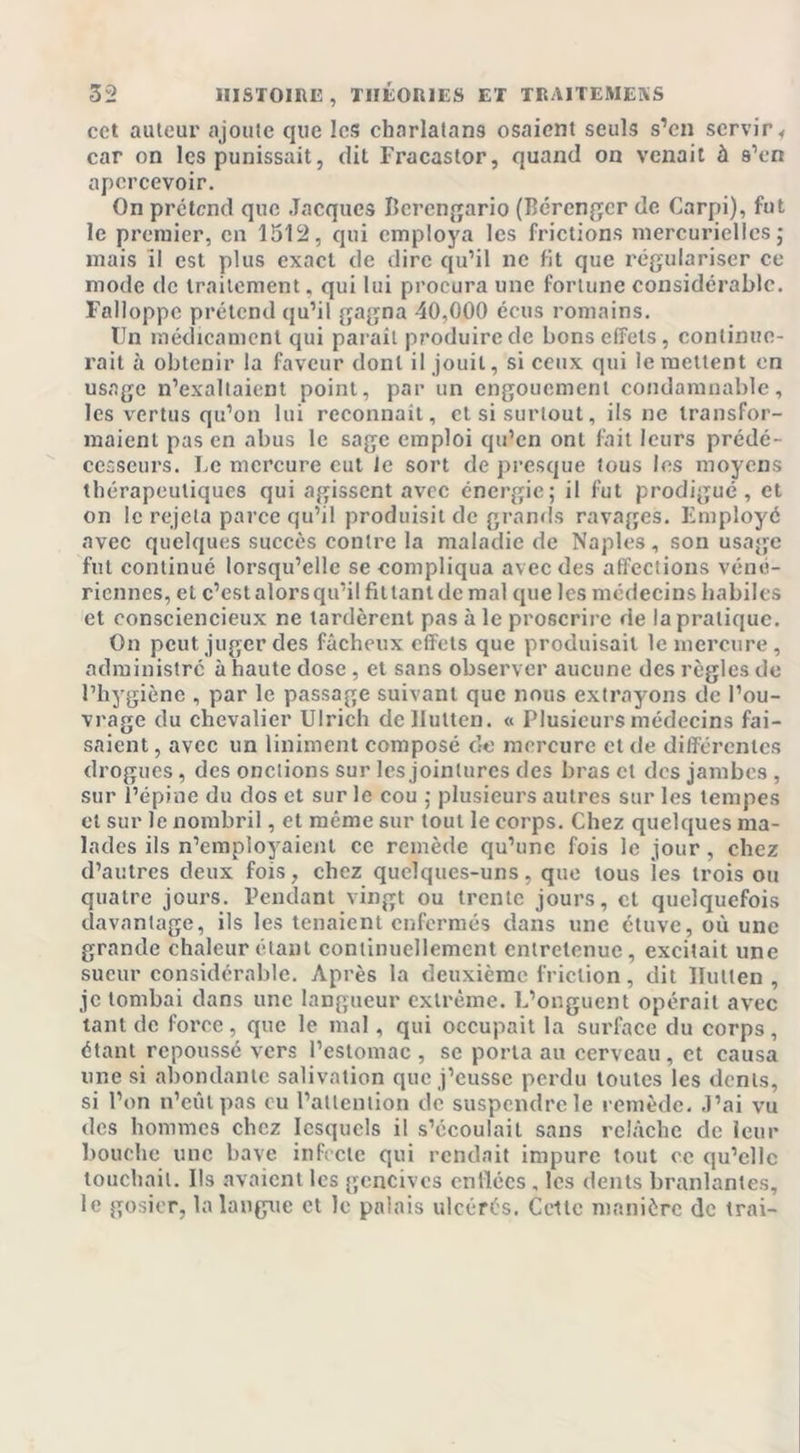 cet auteur ajoute que les charlatans osaient seuls s’en servir &lt; car on les punissait, dit Fracastor, quand on venait à s’en apercevoir. On prétend que Jacques Berengario (Bérenger de Carpi), fut le premier, en 1512, qui employa les frictions mercurielles ; mais il est plus exact de dire qu’il ne fit que régulariser ce mode de traitement, qui lui procura une fortune considérable. Falloppe prétend qu’il gagna 40,000 écus romains. Un médicament qui parait produire de bons effets, continue- rait à obtenir la faveur dont il jouit, si ceux qui le mettent en usage n’exaltaient point, par un engouement condamnable, les vertus qu’on lui reconnait, et si surtout, ils ne transfor- maient pas en abus le sage emploi qu’en ont fait leurs prédé- cesseurs. Le mercure eut le sort de presque tous les moyens thérapeutiques qui agissent avec énergie; il fut prodigué, et on le rejeta parce qu’il produisit de grands ravages. Employé avec quelques succès contre la maladie de Naples, son usage fut continué lorsqu’elle se compliqua avec des affections véné- riennes, et c’est alors qu’il filtantdcmal que les médecins habiles et consciencieux ne tardèrent pas à le proscrire de la pratique. On peut juger des fâcheux effets que produisait le mercure, administre à haute dose, et sans observer aucune des règles de l’hygiène , par le passage suivant que nous extrayons de l’ou- vrage du chevalier Ulrich dcllutten. « Plusieurs médecins fai- saient, avec un Uniment composé de mercure et de différentes drogues, des onctions sur les jointures des bras et des jambes , sur l’épine du dos et sur le cou ; plusieurs autres sur les tempes et sur le nombril, et même sur tout le corps. Chez quelques ma- lades ils n’employaient ce remède qu’une fois le jour, chez d’autres deux fois, chez quelques-uns, que tous ies trois ou quatre jours. Pendant vingt ou trente jours, et quelquefois davantage, ils les tenaient enfermés dans une étuve, où une grande chaleur étant continuellement entretenue, excitait une sueur considérable. Après la deuxième friction, dit llullen , je tombai dans une langueur extrême. L’onguent opérait avec tant de force , que le mal, qui occupait la surface du corps , étant repoussé vers l’estomac , se porta au cerveau, et causa une si abondante salivation que j’eusse perdu toutes les dents, si l’on n’eût pas eu l’attention de suspendre le remède. J’ai vu des hommes chez lesquels il s’écoulait sans relâche de leur bouche une bave infecte qui rendait impure tout ce qu’elle touchait. Us avaient les gencives cnilécs , les dents branlantes, le gosier, la langue et le palais ulcérés. Cette manière de trai-