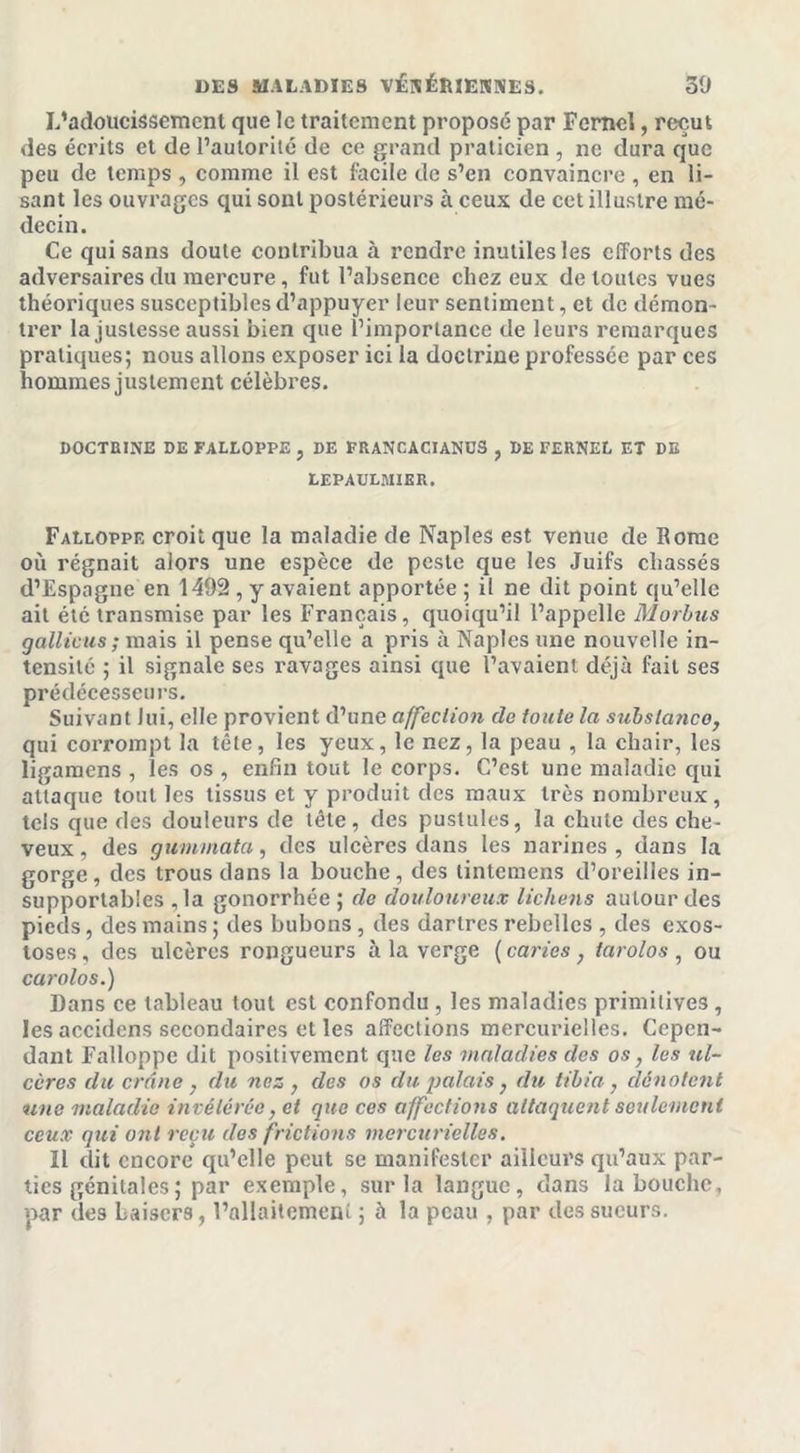 L’adoucissement que le traitement proposé par Fcmcl, reçut des écrits et de l’autorité de ce grand praticien , ne dura que peu de temps , comme il est facile de s’en convaincre , en li- sant les ouvrages qui sont postérieurs à ceux de cct illustre mé- decin. Ce qui sans doute contribua à rendre inutiles les efforts des adversaires du mercure, fut l’absence chez eux de toutes vues théoriques susceptibles d’appuyer leur sentiment, et de démon- trer la justesse aussi bien que l’importance de leurs remarques pratiques; nous allons exposer ici la doctrine professée par ces hommes justement célèbres. DOCTRINE DE FALLOPPE , DE FRANCACIANüS , DE FERNEL ET DE LEPAULMIER. Falloppe croit que la maladie de Naples est venue de Rome où régnait alors une espèce de peste que les Juifs chassés d’Espagne en 1492 , y avaient apportée ; il ne dit point qu’elle ait été transmise par les Français, quoiqu’il l’appelle Morbus g alliais ; mais il pense qu’elle a pris à Naples une nouvelle in- tensité ; il signale ses ravages ainsi que l’avaient déjà fait ses prédécesseurs. Suivant lui, elle provient d’une affection de foule la substance, qui corrompt la tête, les yeux, le nez, la peau , la chair, les ligamens , les os , enfin tout le corps. C’est une maladie qui attaque tout les tissus et y produit des maux très nombreux, tels que des douleurs de tête, des pustules, la chute des che- veux , des gummata, des ulcères dans les narines , dans la gorge, des trous dans la bouche, des tintemens d’oreilles in- supportables , la gonorrhée ; de douloureux lichens autour des pieds, des mains ; des bubons , des dartres rebelles , des exos- toses , des ulcères rongueurs à la verge ( caries, tarolos , ou carolos.) Dans ce tableau tout est confondu , les maladies primitives , les accidcns secondaires et les affections mercurielles. Cepen- dant Falloppe dit positivement que les maladies des os, les ul- cères du crâne , du nez , des os du palais, du tibia, dénotent une maladie invétérée, et que ces affections attaquent seulement ceux qui ont reçu des frictions mercurielles. Il dit encore qu’elle peut se manifester ailleurs qu’aux par- ties génitales ; par exemple, sur la langue, dans la bouche, par (les baisers, l’nllaitemeni ; 5 la peau , par des sueurs.