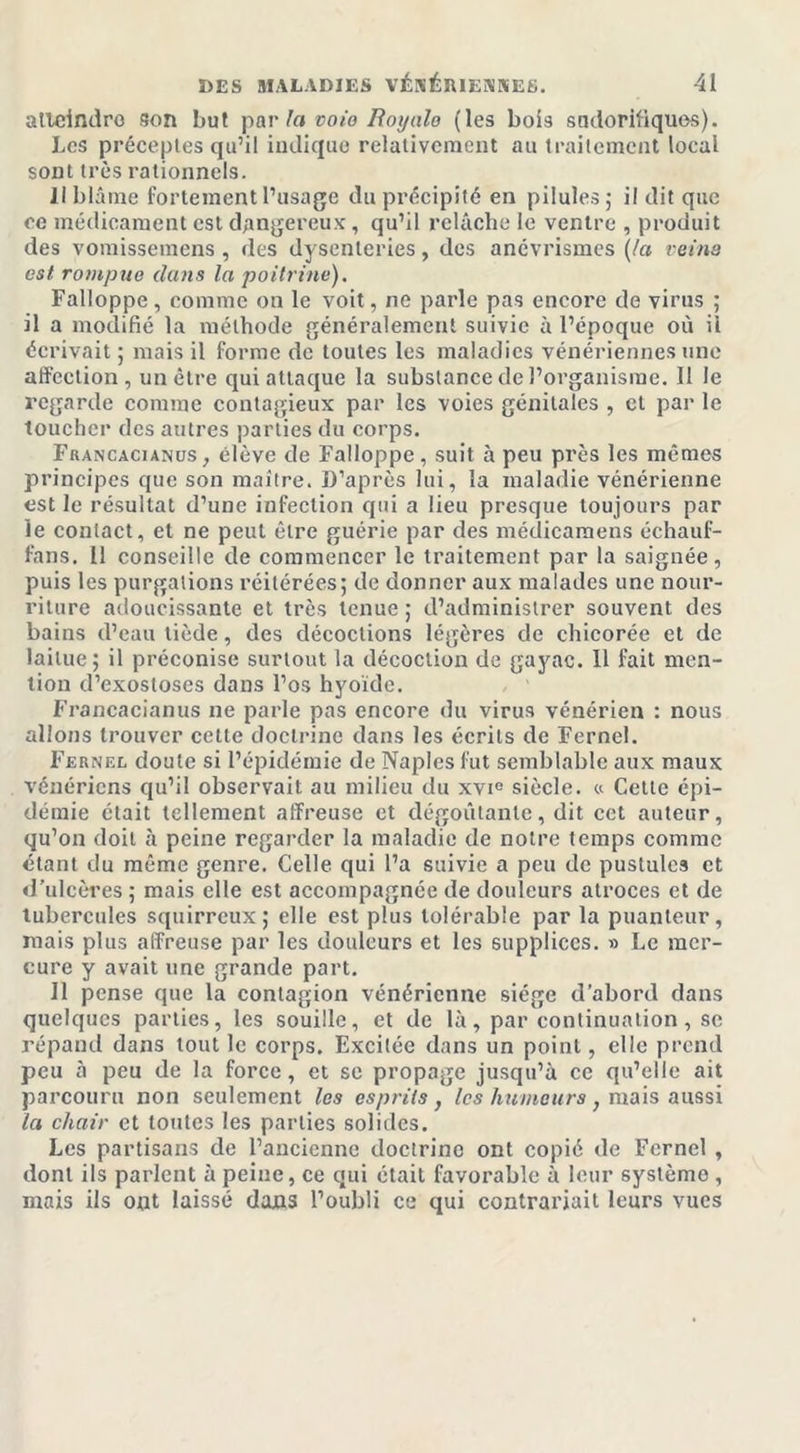 atteindre son but par la voie Rotjale (les bois sudorifiques). Les préceptes qu’il indique relativement au traitement local sont très rationnels. Il blâme fortement l’usage du précipité en pilules ; il dit que ee médicament est dangereux, qu’il relâche le ventre , produit des vomissemens , des dysenteries, des anévrismes {la veina est rompue dans la poitrine). Falioppe, comme on le voit, ne parle pas encore de virus ; il a modifié la méthode généralement suivie à l’époque où il écrivait ; mais il forme de toutes les maladies vénériennes une affection , un être qui attaque la substance de l’organisme. Il le regarde comme contagieux par les voies génitales , et par le toucher des autres parties du corps. Francacianus, élève de Falioppe, suit à peu près les mêmes principes que son maître. D’après lui, la maladie vénérienne est le résultat d’une infection qui a lieu presque toujours par Je contact, et ne peut être guérie par des médicaraens échauf- fans. 11 conseille de commencer le traitement par la saignée, puis les purgations réitérées; de donner aux malades une nour- riture adoucissante et très tenue ; d’administrer souvent des bains d’eau tiède, des décoctions légères de chicorée et de laitue; il préconise surtout la décoction de gayac. 11 fait men- tion d’exostoses dans l’os hyoïde. Francacianus ne parle pas encore du virus vénérien : nous allons trouver cette doctrine dans les écrits de Fernel. Fernel doute si l’épidémie de Naples fut semblable aux maux vénériens qu’il observait au milieu du xvie siècle. « Cette épi- démie était tellement affreuse et dégoûtante, dit cet auteur, qu’on doit à peine regarder la maladie de notre temps comme étant du même genre. Celle qui l’a suivie a peu de pustules et d’ulcères; mais elle est accompagnée de douleurs atroces et de tubercules squirreux; elle est plus tolérable par la puanteur, mais plus affreuse par les douleurs et les supplices. » Le mer- cure y avait une grande part. Il pense que la contagion vénérienne siège d’abord dans quelques parties, les souille, et de là, par continuation , se répand dans tout le corps. Excitée dans un point, elle prend peu à peu de la force, et se propage jusqu’à ce qu’elle ait parcouru non seulement les esprits , les humeurs ; mais aussi la chair et toutes les parties solides. Les partisans de l’ancienne doctrino ont copié de Fernel , dont ils parlent à peine, ce qui était favorable à leur système , mais ils ont laissé dans l’oubli ce qui contrariait leurs vues