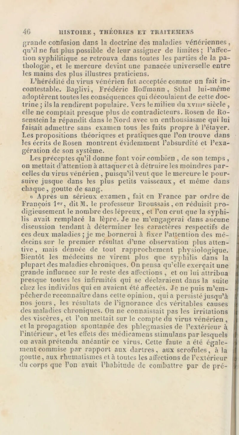 grande confusion dans la doctrine des maladies vénériennes , qu’il ne fut plus possible de leur assigner de limites ; l’alfec- tion syphilitique se retrouva dans toutes les parties de la pa- thologie, et le mercure devint une panacée universelle entre les mains des plus illustres praticiens. L’hérédité du virus vénérien fut acceptée comme un fait in- contestable. Baglivi, Frédéric Hoffmann, Slhal lui-même adoptèrent toutes les conséquences qui découlaient de celte doc- trine ; ils la rendirent populaire. Vers le milieu du xvuie siècle , clic ne comptait presque plus de contradicteurs. Rosen de Ro- senstein la répandit dans le Nord avec un enthousiasme qui lui faisait admettre sans examen tous les faits propre à l’étayer. Les propositions théoriques et pratiques que l’on trouve dans les écrits de Rosen montrent évidemment l’absurdité et l’exa- gération de son système. Les préceptes qu’il donne font voir combien , de son temps , on mettait d’attention à attaquer et à détruire les moindres par- celles du virus vénérien , puisqu’il veut que le mercure le pour- suive jusque dans fes plus petits vaisseaux, et même dans chaque , goutte de sang. « Après un sérieux examen, fait en France par ordre de François 1er, dit 31. le professeur Broussais , on réduisit pro- digieusement le nombre des lépreux, et l’on crut que la syphi- lis avait remplacé la lèpre. Je ne m’engagerai dans aucune discussion tendant à déterminer les caractères respectifs de ces deux maladies ; je me bornerai à fixer l’attention des mé- decins sur le premier résultat d’une observation plus atten- tive , mais dénuée de tout rapprochement physiologique. Bientôt les médecins ne virent plus que syphilis dans la plupart des maladies chroniques. On pensa qu’elle exerçait une grande influence sur le reste des affections , et on lui attribua presque toutes les infirmités qui se déclaraient dans la suite chez les individus qui en avaient été affectés. Je ne puis m’em- pccher de reconnaître dans celte opinion, quia persisté jusqu’à nos jours, les résultats de l’ignorance des véritables causes des maladies chroniques. On ne connaissait pas les irritations des viscères, et l’on mettait sur le compte du virus vénérien , et la propagation spontanée des phlegmasies de l’extérieur à l’intérieur, et les effets des médieamens stimulans par lesquels on avait prétendu anéantir ce virus. Cette faute acté égale- ment commise par rapport aux dartres, aux scrofules, à la goutte, aux rhumatismes et à toutes les affections de l’extérieur du corps que l’on avait l’habitude de combattre par de pré-