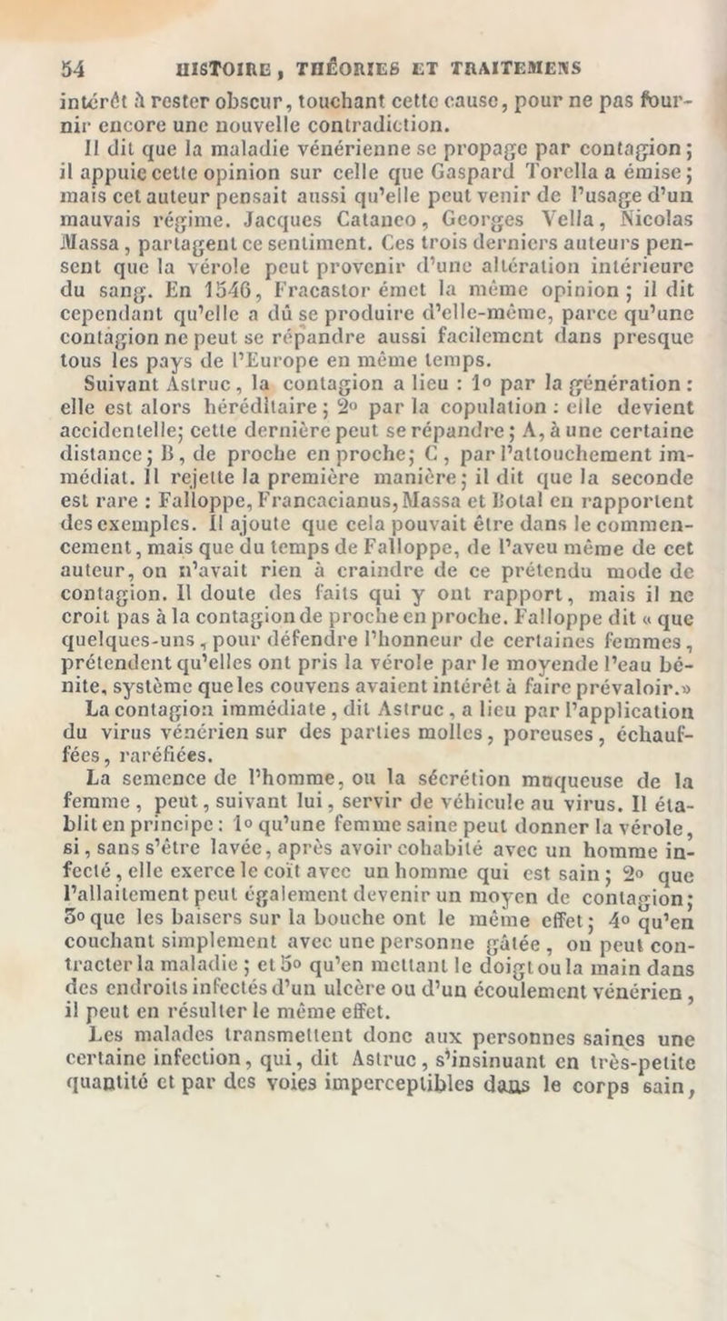 intérêt û rester obscur, touchant cette cause, pour ne pas four- nir encore une nouvelle contradiction. Il dit que la maladie vénérienne se propage par contagion; il appuie cette opinion sur celle que Gaspard Torclla a émise; mais cet auteur pensait aussi qu’elle peut venir de l’usage d’un mauvais régime. Jacques Cataneo, Georges Vella, Nicolas Massa, partagent ce sentiment. Ces trois derniers auteurs pen- sent que la vérole peut provenir d’une altération intérieure du sang. En 1546, Fracastor émet la même opinion; il dit cependant qu’elle a dû se produire d’elle-même, parce qu’une contagion ne peut se répandre aussi facilement dans presque tous les pays de l’Europe en même temps. Suivant Aslruc , la contagion a lieu : 1° par la génération : elle est alors héréditaire; 2° par la copulation : elle devient accidentelle; cette dernière peut se répandre ; A, à une certaine distance; B, de proche en proche; G, par l’attouchement im- médiat. Il rejette la première manière; il dit que la seconde est rare : Falloppc, Francacianus, Massa et Botal en rapportent des exemples. Il ajoute que cela pouvait être dans le commen- cement , mais que du temps de Falloppc, de l’aveu même de cet auteur, on n’avait rien à craindre de ce prétendu mode de contagion. Il doute des faits qui y ont rapport, mais il ne croit pas à la contagionde procheenproche. FalJoppe dit « que quelques-uns , pour défendre l’honneur de certaines femmes, prétendent qu’elles ont pris la vérole par le moyende l’eau bé- nite, système que les couvens avaient intérêt à faire prévaloir.» La contagion immédiate , dit Astruc , a lieu par l’application du virus vénérien sur des parties molles, poreuses , échauf- fées, raréfiées. La semence de l’homme, ou la sécrétion muqueuse de la femme , peut, suivant lui, servir de véhicule au virus. Il éta- blit en principe : 1° qu’une femme saine peut donner la vérole, si, sans s’être lavée, après avoir cohabité avec un homme in- fecté , elle exerce le coït avec un homme qui est sain ; 2&lt;&gt; que l’allaitement peut également devenir un moyen de contagion; 5°que les baisers sur la bouche ont le même effet; 4° qu’en couchant simplement avec une personne gâtée, on peut con- tracter la maladie ; cl 5° qu’en mettant le doigt ou la main dans des endroits infectés d’un ulcère ou d’un écoulement vénérien , il peut en résulter le même effet. Les malades transmettent donc aux personnes saines une certaine infection, qui, dit Aslruc, s’insinuant en très-petite quantité et par des voies imperceptibles dans le corps 6ain,