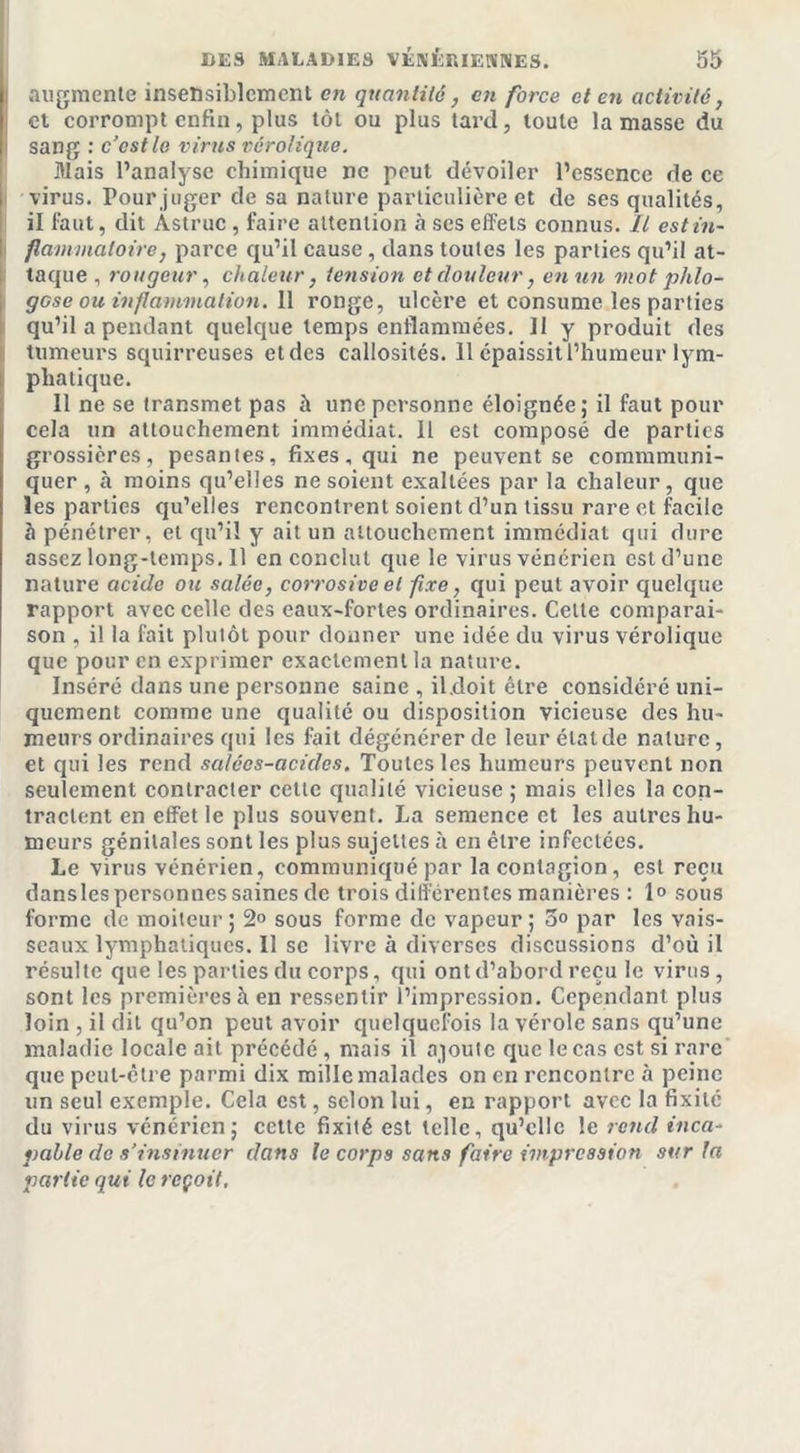 augmente insensiblement en quantité, en force et en activité, et corrompt enfin, plus tôt ou plus tard, toute la masse du sang : c’est le virus vérolique. Mais l’analyse chimique ne peut dévoiler l’essence de ce virus. Pour juger de sa nature particulière et de ses qualités, il faut, dit Astruc , faire attention à ses effets connus, fl est in- flammatoire , parce qu’il cause , dans toutes les parties qu’il at- taque , rougeur, chaleur , tension et douleur, en un mot phlo- gese ou inflammation. 11 ronge, ulcère et consume les parties qu’il a pendant quelque temps enflammées. Il y produit des tumeurs squirreuses et des callosités. 11 épaissit l’humeur lym- phatique. 11 ne se transmet pas à une personne éloignée; il faut pour cela un attouchement immédiat. Il est composé de parties grossières, pesantes, fixes, qui ne peuvent se commmuni- quer , à moins qu’elles ne soient exaltées par la chaleur , que les parties qu’elles rencontrent soient d’un tissu rare et facile à pénétrer, et qu’il y ait un attouchement immédiat qui dure assezlong-lemps.il en conclut que le virus vénérien est d’une nature acide ou salée, corrosive et fixe, qui peut avoir quelque rapport avec celle des eaux-fortes ordinaires. Celte comparai- son , il la fait plutôt pour donner une idée du virus vérolique que pour en exprimer exactement la nature. Inséré dans une personne saine , il.doit être considéré uni- quement comme une qualité ou disposition vicieuse des hu- meurs ordinaires qui les fait dégénérer de leurélalde nature, et qui les rend salées-acides. Toutes les humeurs peuvent non seulement contracter cette qualité vicieuse ; mais elles la con- tractent en effet le plus souvent. La semence et les autres hu- meurs génitales sont les plus sujettes à en être infectées. Le virus vénérien, communiqué par la contagion, est reçu dansles personnes saines de trois différentes manières : 1» sous forme de moiteur; 2° sous forme de vapeur; 5° par les vais- seaux lymphatiques. Il se livre à diverses discussions d’où il résulte que les parties du corps, qui ont d’abord reçu le virus, sont les premières à en ressentir l’impression. Cependant plus loin , il dit qu’on peut avoir quelquefois la vérole sans qu’une maladie locale ail précédé, mais il ajoute que le cas est si rare que peut-être parmi dix mille malades on en rencontre à peine un seul exemple. Cela est, selon lui, en rapport avec la fixité du virus vénérien; cette fixité est telle, qu’elle le rend inca- pable de s’insinuer dans le corps sans faire impression sur la partie qui le reçoit,