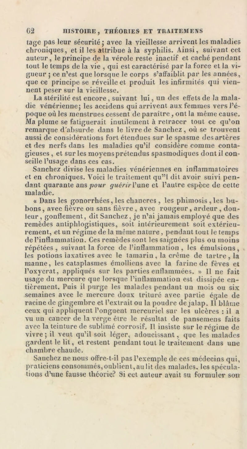 tagc pas leur sécurité; avec la vieillesse arrivent les maladies chroniques, et il les attribue à la syphilis. Ainsi, suivant cet auteur, le principe de la vérole reste inactif et caché pendant tout le temps de la vie , qui est caractérisé par la force et la vi- gueur ; ce n’est que lorsque le corps s’affaiblit par les années, que ce principe se réveille et produit les infirmités qui vien- nent peser sur la vieillesse. La stérilité est encore, suivant lui, un des effets de la mala- die vénérienne; les accidens qui arrivent aux femmes vers l’é- poque où les menstrues cessent de paraître, ont la même cause. Ma plume se fatiguerait inutilement à retracer tout ce qu’on remarque d’absurde dans le livre de Sanchez, où se trouvent aussi de considérations fort étendues sur le spasme des artères et des nerfs dans les maladies qu’il considère comme conta- gieuses , et sur les moyens prétendus spasmodiques dont il con- seille l’usage dans ces cas. Sanchez divise les maladies vénériennes en inflammatoires et en chroniques. Voici le traitement qu”l dit avoir suivi pen- dant quarante ans pour guérir l’une et l’autre espèce de cette maladie. « Dans les gonorrhées, les chancres , les phimosis , les bu- bons , avec fièvre ou sans fièvre , avec rougeur, ardeur, dou- leur , gonflement, dit Sanchez, je n’ai jamais employé que des remèdes antiphlogistiques, soit intérieurement soit extérieu- rement, et un régime de la même nature, pendant tout le temps de l’inflammation. Ces remèdes sont les saignées plus ou moins répétées, suivant la force de l’inflammation, les émulsions, les potions laxatives avec le tamarin , la crème de tartre , la manne, les cataplasmes émolliens avec la farine de fèves et l’oxycrat, appliqués sur les parties enflammées. » Il ne fait usage du mercure que lorsque l’inflammation est dissipée en- tièrement. Puis il purge les malades pendant un mois ou six semaines avec le mercure doux trituré avec partie égale de racine de gingembre et l’extrait ou la poudre de jalap. Il blâme ceux qui appliquent l’onguent mercuriel sur les ulcères : il a vu un cancer de la verge être le résultat de pansemens faits avec la teinture de sublimé corrosif. Il insiste sur le régime de vivre ; il veut qu’il soit léger, adoucissant, que les malades gardent le lit, et restent pendant tout le traitement dans une chambre chaude. Sanchez ne nous offre-t-il pas l’exemple de ces médecins qui, praticiens consommés,oublient,aulit des malades, les spécula- tions d’une fausse théorie? Si cet auteur avait su formuler son