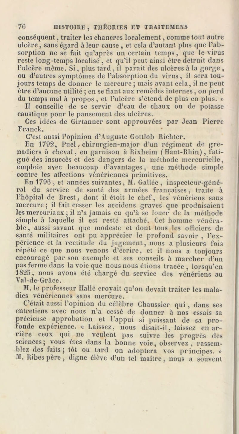 conséquent, traiter les chancres localement, comme tout autre ulcère, sans égard à leur cause , et cela d’autant plus que l’ab- sorption ne se fait qu’après un certain temps, que le virus reste long-temps localisé , et qu’il peut ainsi être détruit dans l’ulcère même. Si, plus tard, il parait des ulcères à la gorge , ou d’autres symptômes de l’absorption du virus, il sera tou- jours temps de donner le mercure; mais avant cela, il ne peut être d’aucune utilité ; en se fiant aux remèdes internes, on perd du temps mal à propos , et l’ulcère s’étend de plus en plus. » Il conseille de se servir d’eau de chaux ou de potasse caustique pour le pansement des ulcères. Ces idées de Girtanner sont approuvées par Jean Pierre Franck. C’est aussi l’opinion d’Auguste Goltlob Riohter. En 1792, Puel f chirurgien-major d’un régiment de gre- nadiers à cheval, en garnison à Rixheira (Haut-Rhin), fati- gué des insuccès et des dangers de la méthode mercurielle, emploie avec beaucoup d’avantages, une méthode simple contre les affections vénériennes primitives. En 1796, et années suivantes, M. Gallée, inspecteur-géné- ral du service de santé des armées françaises, traite à l’hôpital de Brest, dont il étoit le chef, les vénériens sans mercure; il fait cesser les accidens graves que produisaient les mercuriaux ; il n’a jamais eu qu’à se louer de la méthode simple à laquelle il est resté attaché. Cet homme vénéra- ble, aussi savant que modeste et dont tous les officiers de santé militaires ont pu apprécier le profond savoir , l’ex- périence et la rectitude du jugement, nous a plusieurs fois répété ce que nous venons d’écrire, et il nous a toujours encouragé par son exemple et ses conseils à marcher d’un pas ferme dans la voie que nous nous étions tracée , lorsqu’en 182o, nous avons étc chargé du service des vénériens au Val-de-Grâce. M. le professeur Ilallé croyait qu’on devait traiter les mala- dies vénériennes sans mercure. C’était aussi l’opinion du célèbre Chaussier qui, dans ses entretiens avec nous n’a cessé de donner à nos essais sa précieuse approbation et l’appui si puissant de sa pro- fonde expérience. « Laissez, nous disait-il, laissez en ar- rière ceux qui ne veulent pas suivre les progrès des sciences; vous êtes dans la bonne voie, observez, rassem- blez des faits; tôt ou tard on adoptera vos principes. »