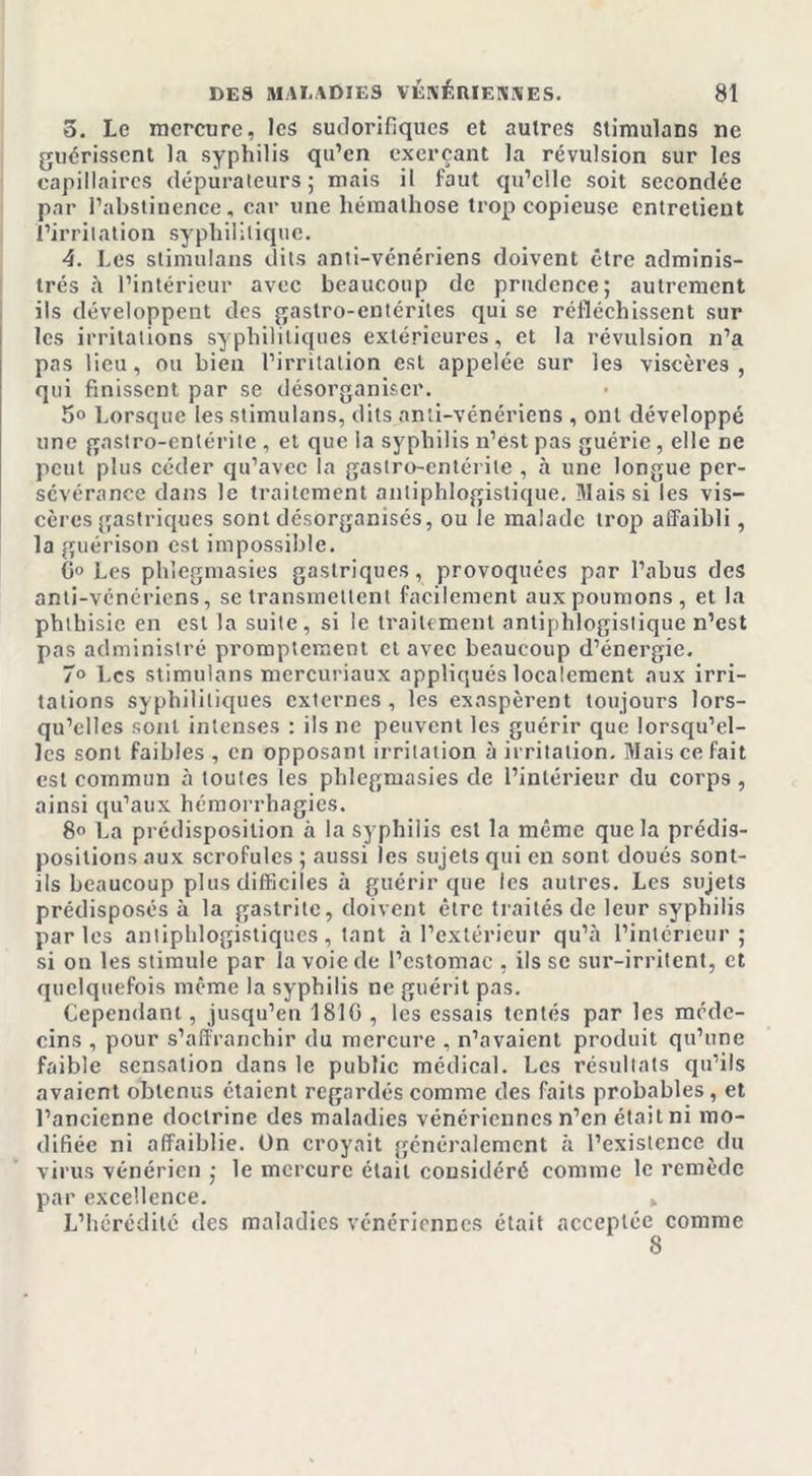 5. Le mercure, les sudorifiques et autres stimulans ne guérissent la syphilis qu’en exerçant la révulsion sur les capillaires dépurateurs; mais il faut qu’elle soit secondée par l’abstinence, car une hémathose trop copieuse entretient l’irritation syphilitique. 4. Les stimulans dits anti-vénériens doivent être adminis- trés à l’intérieur avec beaucoup de prudence; autrement ils développent des gastro-entérites qui se réfléchissent sur les irritations syphilitiques extérieures, et la révulsion n’a pas lieu, ou bien l’irritation est appelée sur les viscères, qui finissent par se désorganiser. 5° Lorsque les stimulans, dits anti-vénériens , ont développé une gastro-entérite , et que ia syphilis n’est pas guérie, elle ne peut plus céder qu’avec la gastro-entérite , à une longue per- sévérance dans le traitement antiphlogistique. Mais si les vis- cères gastriques sont désorganisés, ou le malade trop affaibli, la guérison est impossible. 0° Les phlegmasies gastriques, provoquées par l’abus des anti-vénériens, se transmettent facilement aux poumons, et la phthisie en est la suite , si le traitement antiphlogistique n’est pas administré promptement et avec beaucoup d’énergie. 7° Les stimulans mercuriaux appliqués localement aux irri- tations syphilitiques externes , les exaspèrent toujours lors- qu’elles sont intenses : ils ne peuvent les guérir que lorsqu’el- les sont faibles , en opposant irritation à irritation. Mais ce fait est commun à toutes les phlegmasies de l’intérieur du corps, ainsi qu’aux hémorrhagies. 8° La prédisposition à la syphilis est la même que la prédis- positions aux scrofules ; aussi les sujets qui en sont doués sont- ils beaucoup plus difficiles à guérir que les autres. Les sujets prédisposés à la gastrite, doivent être traités de leur syphilis parles antiphlogistiques, tant à l’extérieur qu’à l’intérieur; si on les stimule par la voie de l’estomac , ils se sur-irritent, et quelquefois même la syphilis ne guérit pas. Cependant, jusqu’en 1810 , les essais tentés par les méde- cins , pour s’affranchir du mercure , n’avaient produit qu’une faible sensation dans le public médical. Les résultats qu’ils avaient obtenus étaient regardés comme des faits probables, et l’ancienne doctrine des maladies vénériennes n’en était ni mo- difiée ni affaiblie. On croyait généralement à l’existence du virus vénérien ; le mercure était considéré comme le remède par excellence. » L’hérédité des maladies vénériennes était acceptée comme 8