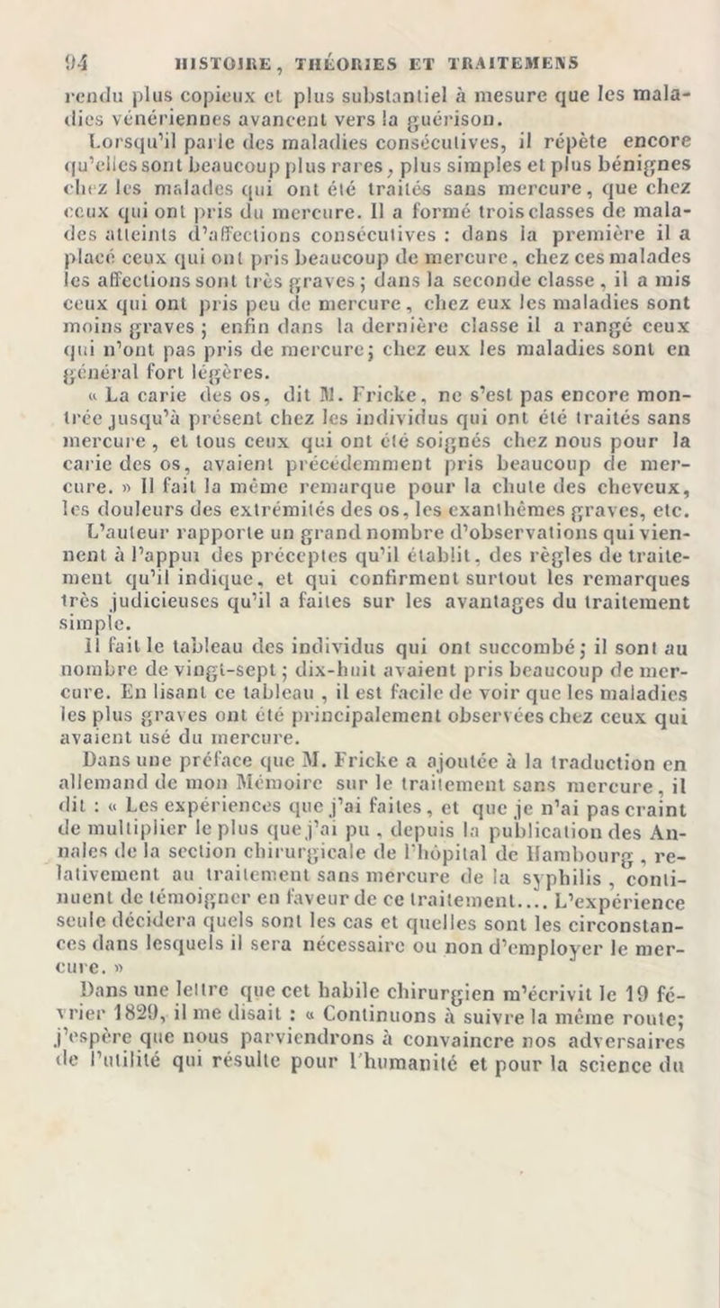 rendu plus copieux et plus substantiel à mesure que les mala- dies vénériennes avancent vers la guérison. Lorsqu’il parie des maladies consécutives, il répète encore qu’elles sont beaucoup plus rares, plus simples et plus bénignes chez les malades qui ont été traités sans mercure, que chez ceux qui ont pris du mercure. 11 a formé trois classes de mala- des atteints d’affections consécutives : dans la première il a placé ceux qui ont pris beaucoup de mercure, chez ces malades les affections sont très graves ; dans la seconde classe , il a mis ceux qui ont pris peu de mercure, chez eux les maladies sont moins graves ; enfin dans la dernière classe il a rangé ceux qui n’ont pas pris de mercure j chez eux les maladies sont en général fort légères. « La carie des os, dit M. Fricke, ne s’est pas encore mon- trée jusqu’à présent chez les individus qui ont été traités sans mercure , et tous ceux qui ont été soignés chez nous pour la carie des os, avaient précédemment pris beaucoup de mer- cure. » 11 fait la même remarque pour la chute des cheveux, les douleurs des extrémités des os, les exanthèmes graves, etc. L’auteur rapporte un grand nombre d’observations qui vien- nent à l’appui des préceptes qu’il établit, des règles de traite- ment qu’il indique, et qui confirment surtout les remarques très judicieuses qu’il a faites sur les avantages du traitement simple. il faille tableau des individus qui ont succombé; il sont au nombre de vingt-sept ; dix-huit avaient pris beaucoup de mer- cure. En lisant ce tableau , il est facile de voir que les maladies ies plus graves ont été principalement observées chez ceux qui avaient usé du mercure. Dans une préface que M. Fricke a ajoutée à la traduction en allemand de mon Mémoire sur le traitement sans mercure, il dit : « Les expériences que j’ai faites, et que je n’ai pas craint de multiplier le plus que j’ai pu . depuis la publication des An- nales de la section chirurgicale de l’hôpital de Hambourg , re- lativement au traitement sans mercure de la syphilis , conti- nuent de témoigner en faveur de ce traitement.... L’expérience seule décidera quels sont les cas et quelles sont les circonstan- ces dans lesquels il sera nécessaire ou non d’employer le mer- cure. » Dans une lettre que cet habile chirurgien m’écrivit le 19 fé- rrier 1829, il me disait : « Continuons à suivre la même route; j’espère que nous parviendrons à convaincre nos adversaires de l’utilité qui résulte pour l'humanité et pour la science du