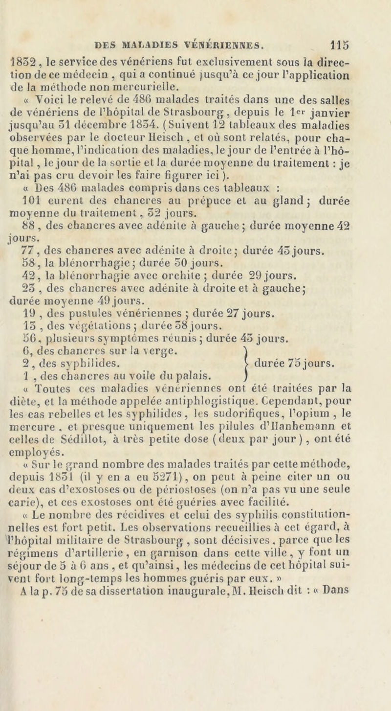 1852, le service des vénériens fut exclusivement sous la direc- tion de ce médecin , qui a continué jusqu’à ce jour l’application de la méthode non mercurielle. « Voici le relevé de 480 malades traités dans une des salles de vénériens de l’hôpital de Strasbourg, depuis le 1er janvier jusqu’au 51 décembre 1854. (Suivent 12 tableaux des maladies observées par le docteur lleisch , et où sont relatés, pour cha- que homme, l’indication des maladies, le jour de l’entrée à l’hô- pital , le jour de la sortie et la durée moyenne du traitement : je n’ai pas cru devoir les faire figurer ici ). « Des 480 malades compris dans ces tableaux : 101 eurent des chancres au prépuce et au gland; durée moyenne du traitement, 52 jours. 88 , des chancres avec adénite à gauche; durée moyenne42 jours. 77, des chancres avec adénite à droite; durée 45jours. 58, la blénorrhagie ; durée 50 jours. 42, la blénorrhagie avec orchite ; durée 29 jours. 25 , des chancres avec adénite à droite et à gauche; durée moyenne 49 jours. 19 , des pustules vénériennes ; durée 27 jours. 15 , des végétations ; durée 58 jours. 50, plusieurs symptômes réunis; durée 45 jours. 0, des chancres sur la verge. 1 2, des syphilides. v durée 75 jours. 1 , des chancres au voile du palais. ) « Toutes ces maladies vénériennes ont été traitées par la diète, et la méthode appelée antiphlogistique. Cependant, pour les cas rebelles et les syphilides, les sudorifiques, l’opium , le mercure . et presque uniquement les pilules d’IIanhemann et celles de Sédillot, à très petite dose (deux par jour), ont été employés. « Sur le grand nombre des malades traités par cette méthode, depuis 1851 (il y en a eu 5271), on peut à peine citer un ou deux cas d’exostoses ou de périostoses (on n’a pas vu une seule carie), et ces exostoses ont été guéries avec facilité. « Le nombre des récidives et celui des syphilis constitution- nelles est fort petit. Les observations recueillies à cet égard, à l’hôpital militaire de Strasbourg , sont décisives, parce que les régimens d’artillerie, en garnison dans cette ville, y font un séjour de 5 à 6 ans , et qu’ainsi, les médecins de cet hôpital sui- vent fort long-temps les hommes guéris par eux. » A la p. 75 de sa dissertation inaugurale, M. lleisch dit :« Dans