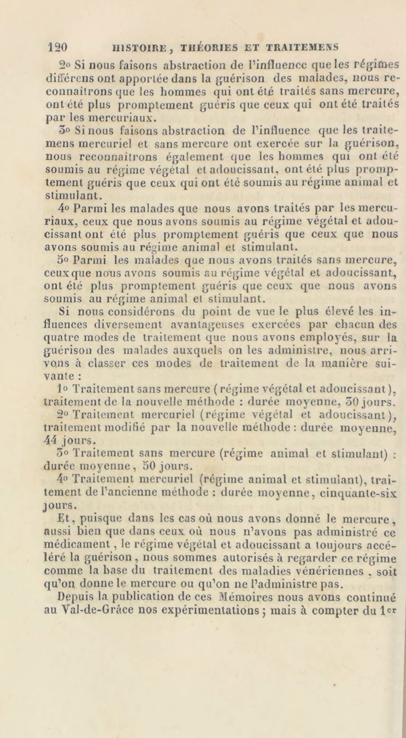 2“ Si nous faisons abstraction de l’influence que les régimes différons ont apportée dans la guérison des malades, nous re- connaîtrons que les hommes qui ont été traités sans mercure, ont été plus promptement guéris que ceux qui ont été traités par les mercuriaux. 3° Si nous faisons abstraction de l’influence que les iraite- rnens mercuriel et sans mercure ont exercée sur la guérison, nous reconnaîtrons également que les hommes qui ont été soumis au régime végétal et adoucissant, ont été plus promp- tement guéris que ceux qui ont été soumis au régime animal et stimulant. 4° Parmi les malades que nous avons traités par les mercu- riaux, ceux que nous avons soumis au régime végétal et adou- cissant ont été plus promptement guéris que ceux que nous avons soumis au régime animal et stimulant. 5° Parmi les malades que nous avons traités sans mercure, ceuxque nous avons soumis au régime végétal et adoucissant, ont été plus promptement guéris que ceux que nous avons soumis au régime animal et stimulant. Si nous considérons du point de vue le plus élevé les in- fluences diversement avantageuses exercées par chacun des quatre modes de traitement que nous avons employés, sur la guérison des malades auxquels on les administre, nous arri- vons à classer ces modes de traitement de la manière sui- vante : lo Traitement sans mercure (régime végétal et adoucissant), traitement de la nouvelle méthode : durée moyenne, 50 jours. 2° Traitement mercuriel (régime végétal et adoucissant), traitement modifié par la nouvelle méthode : durée moyenne, 44 jours. 3&lt;&gt; Traitement sans mercure (régime animal et stimulant) : durée moyenne, 50 jours. 4° Traitement mercuriel (régime animal et stimulant), trai- tement de l’ancienne méthode : durée moyenne, cinquante-six jours. Et, puisque dans les cas où nous avons donné le mercure, aussi bien que dans ceux où nous n’avons pas administré ce médicament, le régime végétal et adoucissant a toujours accé- léré la guérison , nous sommes autorisés à regarder ce régime comme la base du traitement des maladies vénériennes . soit qu’on donne le mercure ou qu’on ne l’administre pas. Depuis la publication de ces Mémoires nous avons continué au Val-de-Grâce nos expérimentations ; mais à compter du