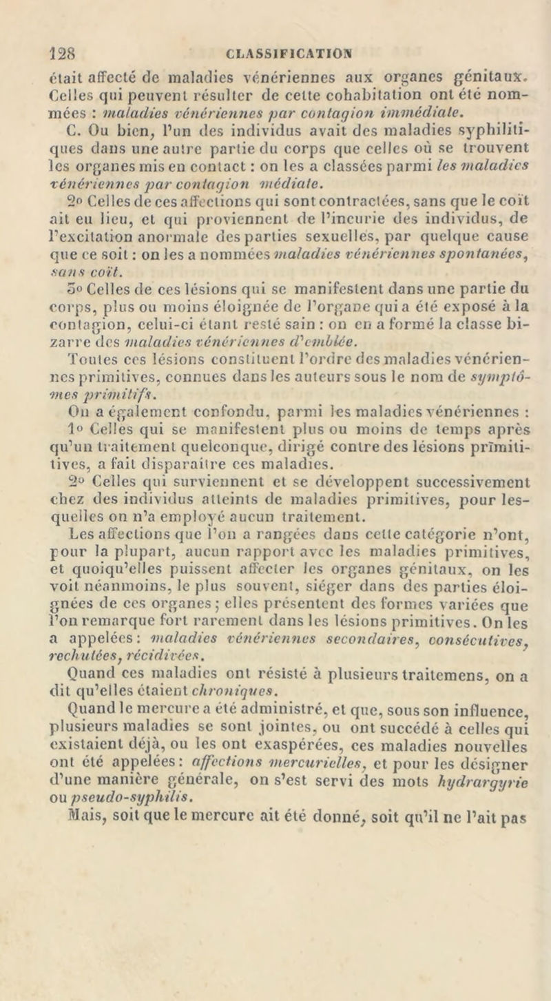 était affecté de maladies vénériennes aux organes génitaux. Celles qui peuvent résulter de cette cohabitation ont été nom- mées : maladies vénériennes par contagion immédiate. C. Ou bien, l’un des individus avait des maladies syphiliti- ques dans une autre partie du corps que celles où se trouvent les organes mis en contact : on les a classées parmi les maladies vénériennes par contagion médiate. 2° Celles de ces affections qui sont contractées, sans que le coït ait eu lieu, et qui proviennent de l’incurie des individus, de l’excitation anormale des parties sexuelles, par quelque cause que ce soit : on les a nommées maladies vénériennes spontanées, sans coït. 5° Celles de ces lésions qui se manifestent dans une partie du corps, plus ou moins éloignée de l’organe quia été exposé à la contagion, celui-ci étant resté sain : on en a formé la classe bi- zarre des maladies vénériennes d'emblée. Toutes ces lésions constituent l’ordre des maladies vénérien- nes primitives, connues dans les auteurs sous le nom de symptô- mes primitifs. On a également confondu, parmi les maladies vénériennes : 1° Celles qui se manifestent plus ou moins de temps après qu’un traitement quelconque, dirigé contre des lésions prïmiti- tives, a fait disparaître ces maladies. 2a Celles qui surviennent et se développent successivement chez des individus atteints de maladies primitives, pour les- quelles on n’a employé aucun traitement. Les affections que l’on a rangées daus cette catégorie n’ont, pour la plupart, aucun rapport avec les maladies primitives, et quoiqu’elles puissent affecter les organes génitaux, on les voit néanmoins, le plus souvent, siéger dans des parties éloi- gnées de ces organes; elles présentent des formes variées que l’on remarque fort rarement dans les lésions primitives. On les a appelées: maladies vénériennes secondaires, consécutives, rechu tées, récidirées. Quand ces maladies ont résisté à plusieurs traitemens, on a dit qu’elles étaient chroniques. Quand le mercure a été administré, et que, sous son influence, plusieurs maladies se sont jointes, ou ont succédé à celles qui existaient déjà, ou les ont exaspérées, ces maladies nouvelles ont été appelées: affections mercurielles, et pour les désigner d’une manière générale, on s’est servi des mots hydrargyrie ou pseudo-syphilis. Mais, soit que le mercure ait été donné, soit qu’il ne l’ait pas