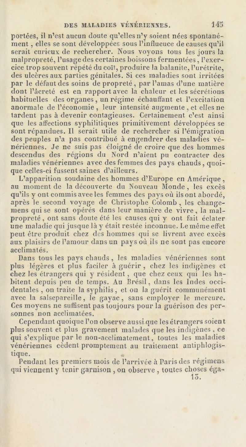 portées, il n’est aucun doute qu’elles n’y soient nées spontané- ment , elles se sont développées sous l’influeuce de causes qu’il serait curieux de rechercher. Nous voyons tous les jours la malpropreté, l’usage des certaines boissons fermentées, l’exer- cice trop souvent répété du colt, produire la balanite, l’urétrite, des ulcères aux parties génitales. Si ces maladies sont irritées par le défaut des soins de propreté, par l’amas d’une matière dont l’âcreté est en rapport avec la chaleur et les sécrétions habituelles des organes, un régime échauffant et l’excitation anormale de l’économie , leur intensité augmente , et elles ne tardent pas à devenir contagieuses. Certainement c’est ainsi que les affections syphilitiques primitivement développées se sont répandues. Il serait utile de rechercher si l’émigration des peuples n’a pas contribué à engendrer des maladies vé- nériennes. Je ne suis pas éloigné de croire que des hommes descendus des régions du Nord n’aient pu contracter des maladies vénériennes avec des femmes des pays chauds, quoi- que celles-ci fussent saines d’ailleurs. L’apparition soudaine des hommes d’Europe en Amérique, au moment de la découverte du Nouveau Monde, les excès qu’ils y ont commis avee les femmes des pays où ils ont abordé, après le second voyage de Christophe Colomb , les change- mens qui se sont opérés dans leur manière de vivre, la mal- propreté, ont sans doute été les causes qui y ont fait éclater une maladie qui jusque là y était restée inconnue. Le même effet peut être produit chez des hommes qui se livrent avec excès aux plaisirs de l’amour dans un pays où ils ne sont pas encore acclimatés. Dans tous les pays chauds , les maladies vénériennes sont plus légères et plus faciler à guérir , chez les indigènes et chez les étrangers qui y résident, que chez ceux cpii les ha- bitent depuis peu de temps. Au Brésil, dans les Indes occi- dentales , on traite la syphilis, et on la guérit communément .avec la salsepareille, le gayac, sans employer le mercure. Ces moyens ne suffisent pas toujours pour la guérison des per- sonnes non acclimatées. Cependant quoique l’on observe aussi que les étrangers soien t plus souvent et plus gravement malades que les indigènes , ce qui s’explique par le non-acclimatement, toutes les maladies vénériennes cèdent promptement au traitement antiphlogis- tique. Pendant les premiers mois de l’arrivée à Paris des régimens qui viennent y tenir garnison , on observe , toutes choses éga- 13.