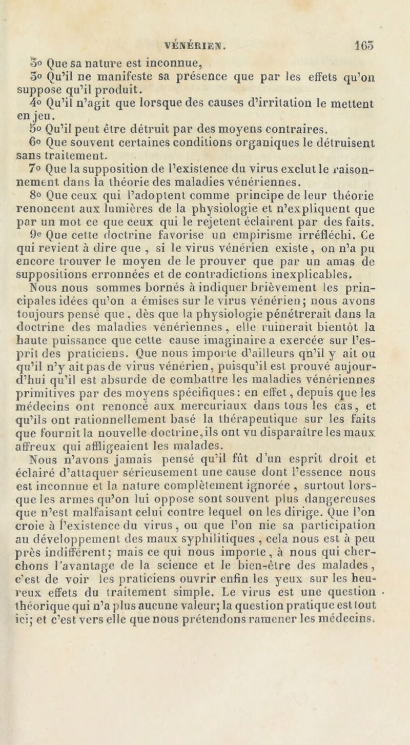 5° Que sa nature est inconnue, 3° Qu’il ne manifeste sa présence que par les effets qu’on suppose qu’il produit. 4° Qu’il n’agit que lorsque des causes d’irritation le mettent en jeu. 5° Qu’il peut être détruit par des moyens contraires. 6° Que souvent certaines conditions organiques le détruisent sans traitement. 7° Que la supposition de l’existence du virus exclut le raison- nemcnt dans la théorie des maladies vénériennes. 8° Que ceux qui l’adoptent comme principe de leur théorie renoncent aux lumières de la physiologie et n’expliquent que par un mot ce que ceux qui le rejetent éclairent par des faits. 9e Que cette doctrine favorise un empirisme irréfléchi. Ce qui revient à dire que , si le virus vénérien existe, on n’a pu encore trouver le moyen de le prouver que par un amas de suppositions erronnées et de contradictions inexplicables. Nous nous sommes bornés à indiquer brièvement les prin- cipales idées qu’on a émises sur le virus vénérien; nous avons toujours pensé que, dès que la physiologie pénétrerait dans la doctrine des maladies vénériennes, elle ruinerait bientôt la haute puissance que cette cause imaginaire a exercée sur l’es- prit des praticiens. Que nous importe d’ailleurs qh’il y ait ou qu’il n’y ait pas de virus vénérien, puisqu’il est prouvé aujour- d’hui qu’il est absurde de combattre les maladies vénériennes primitives par des moyens spécifiques: en effet, depuis que les médecins ont renoncé aux mercuriaux dans tous les cas, et qu’ils ont rationnellement basé la thérapeutique sur les laits que fournit la nouvelle doctrine,ils ont vu disparailre les maux affreux qui affligeaient les malades. Nous n’avons jamais pensé qu’il fût d’un esprit droit et éclairé d’attaquer sérieusement une cause dont l’essence nous est inconnue et la nature complètement ignorée , surtout lors- que les armes qu’on lui oppose sont souvent plus dangereuses que n’est malfaisant celui contre lequel on les dirige. Que l’on croie à l’existence du virus, ou que l’on nie sa participation au développement des maux syphilitiques , cela nous est à peu près indifférent; mais ce qui nous importe, cà nous qui cher- chons l’avantage de la science et le bien-être des malades, c’est de voir les praticiens ouvrir enfin les yeux sur les heu- reux effets du traitement simple. Le virus est une question théorique qui n’a plus aucune valeur; la question pratique est tout ici; et c’est vers elle que nous prétendons ramener les médecins.