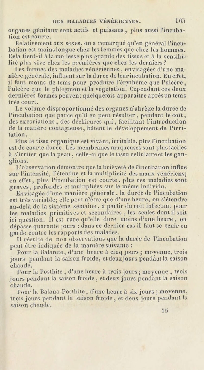 organes génitaux sont actifs et puissans , plus aussi l’incuba- tion est courte. Relativement aux sexes, on a remarqué qu’en général l’incu* bation est moins longue chez les femmes que chez les hommes. Cela tient-il à la mollesse plus grande des tissus et à la sensibi- lité plus vive chez les premières que chez les derniers? Les formes des maladies vénériennes , envisagées d’une ma- nière générale, influent sur la durée de leur incubation. En effet, il faut moins de lems pour produire l’érythème que l’ulcère, l’ulcère que le phlegmon et la végétation. Cependant ces deux dernières formes peuvent quelquefois apparaitre après un tems très court. Le volume disproportionné des organes n’abrège la durée de l’incubation que parce qu’il en peut résulter , pendant le coït, des excoriations, des déchirures qui, facilitant l’introduction de la matière contagieuse, hâtent le développement de l’irri- tation. Plus le tissu organique est vivant, irritable, plus l’incubation est de courte durée. Les membranes muqueuses sont plus faciles à s’irriter que la peau , celle-ci que le tissu cellulaire et les gan- glions. L’observation démontre que la brièveté de l’incubation influe sur l’intensité, l’étendue et la multiplicité des maux vénériens; en effet, plus l’incubation est courte, plus ces maladies sont graves, profondes et multipliées sur le même individu. Envisagée d’une manière générale, la durée de l’incubation est très variable; elle peut n’être que d’une heure, ou s’étendre au-delà de la sixième semaine , à partir du coït infectant pour les maladies primitives et secondaires , les seules dont il soit ici question. 11 est rare qu’elle dure moins d’une heure , ou dépasse quarante jours : dans ce dernier cas il faut se tenir en garde contre les rapports des malades. Il résulte de nos observations que la durée de l’incubation peut être indiquée de la manière suivante : Pour la Balanite, d’une heure à cinq jours; moyenne, trois jours pendant la saison froide, eldeuxjours pendautla saison chaude. Pour la Poslhite , d’une heure à trois jours; moyenne , trois jours pendant la saison froide, et deux jours pendant la saison chaude. Pour la Balano-Poslhite, d’une heure à six jours ; moyenne, trois jours pendant la saison froide, et deux jours pendant la saison chaude. 15