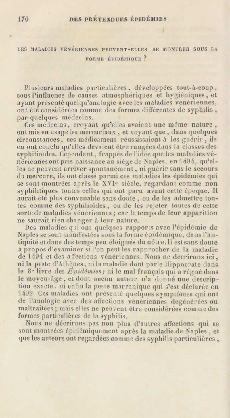 LES MALADIES VENERIENNES PEUVENT-ELLES SE MONTRER SOUS LA FORME ÉPIDÉMIQUE ? Plusieurs maladies particulières, développées tout-à-coup, sous l’influence de causes atmosphériques et hygiéniques, et ayant présenté quelqu’analogie avec les maladies vénériennes, ont été considérées comme des formes différentes de syphilis , par quelques médecins. Ces médecins, croyant qu’elles avaient une même nature, ont mis en usage les mercuriaux , et voyant que , dans quelques circonstances, ces médicamens réussissaient à les guérir, ils en ont conclu qu’elles devaient être rangées dans la classes des syphilioïdes. Cependant, frappés de l’idée que les maladies vé- nériennesont pris naissance au siège de Naples, en 1494, qu’el- les ne peuvent arriver spontanément, ni guérir sans le secours du mercure, ilsontclassé parmi ces maladies ies épidémies qui se sont montrées après le XVle siècle, regardant comme non syphilitiques toutes celles qui ont paru avant cette époque. Il aurait été plus convenable sans doute , ou de les admettre tou- tes comme des syphilioïdes, ou de les rejeter toutes de cette sorte de maladies vénériennes ; car le temps de leur apparition ne saurait rien changer à leur nature. Des maladies qui ont quelques rapports avec l’épidémie de Naples se sont manifestées sous la forme épidémique, dans l’an- tiquité et dans des temps peu éloignés du nôtre. 11 est sans doute à propos d’examiner si l’on peut les rapprocher de la maladie de 1494 et des affections vénériennes. Nous ne décrirons ici, ni la peste d’Athènes, ni la maladie dont parle Hippocrate dans le 8e livre des Epidémies ; ni le mal français qui a régné dans le moyen-âge , et dont aucun auteur n’a donné une descrip- tion exacte, ni enfin la peste marranique qui s’est déclarée eu 1492. Ces maladies ont présenté quelques symptômes qui ont de l’analogie avec des affections vénériennes dégénérées ou maltraitées ; mais elles ne peuvent être considérées comme des formes particulières de la syphilis. Nous ne décrirons pas non plus d’autres affections qui se sont montrées épidémiquement après la maladie de Naples, et que les auteurs ont regardées comme des syphilis particulières ,