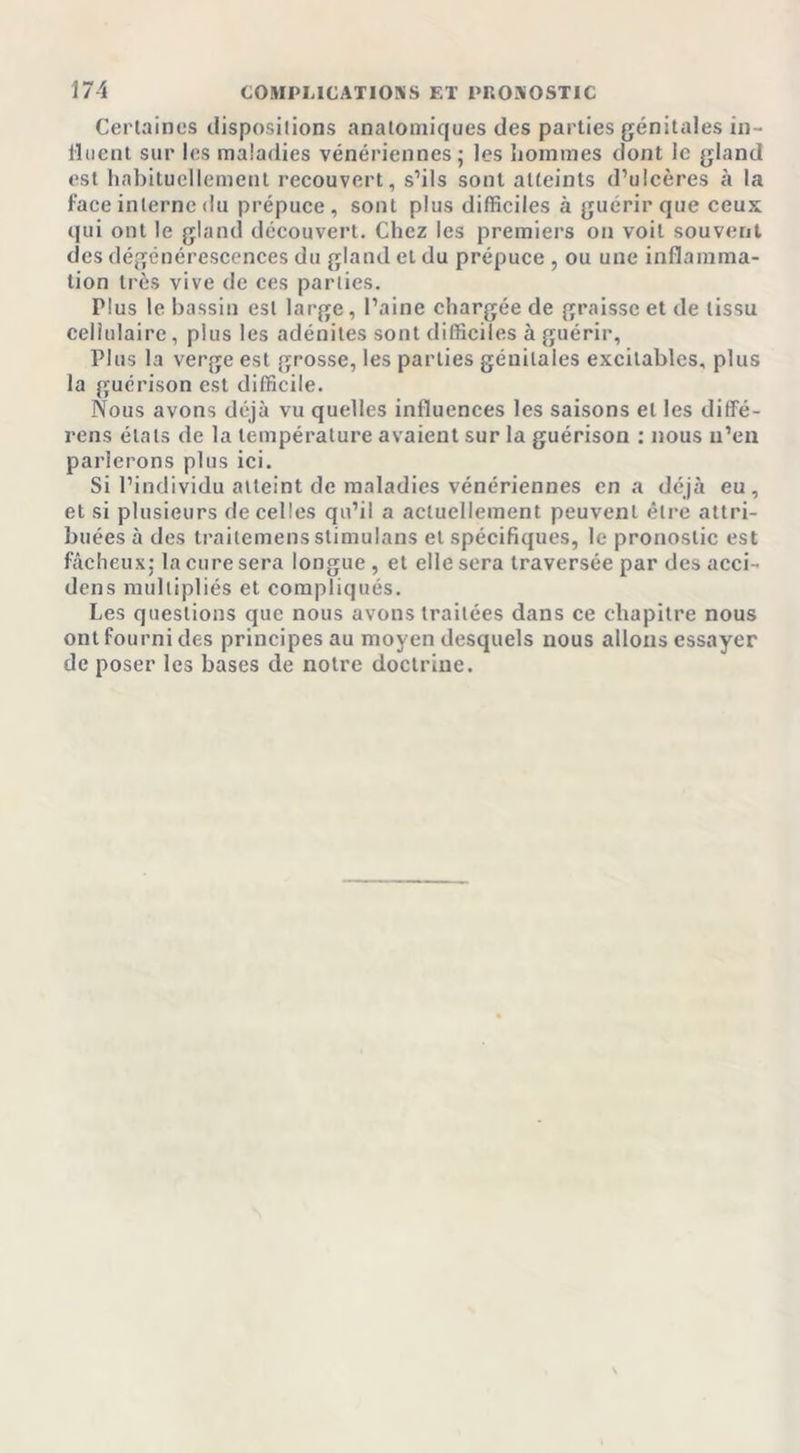 Certaines dispositions anatomiques des parties génitales in- fluent sur les maladies vénériennes j les hommes dont le gland est habituellement recouvert, s’ils sont atteints d’ulcères à la face interne du prépuce, sont plus difficiles à guérir que ceux qui ont le gland découvert. Chez les premiers on voit souvent des dégénérescences du gland et du prépuce , ou une inflamma- tion très vive de ces parties. Plus le bassin est large, l’aine chargée de graisse et de tissu cellulaire, plus les adénites sont difficiles à guérir. Plus la verge est grosse, les parties génitales excitables, plus la guérison est difficile. Nous avons déjà vu quelles influences les saisons et les diffé- rens étals de la température avaient sur la guérison : nous n’en parlerons plus ici. Si l’individu atteint de maladies vénériennes en a déjà eu, et si plusieurs de celles qu’il a actuellement peuvent être attri- buées à des traitemens stimulans et spécifiques, le pronostic est fâcheux: la cure sera longue , et elle sera traversée par des acci- dens multipliés et compliqués. Les questions que nous avons traitées dans ce chapitre nous ont fourni des principes au moyen desquels nous allons essayer de poser les bases de notre doctrine.