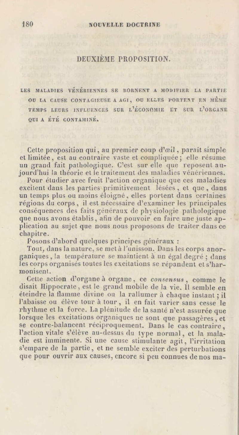 DEUXIÈME PROPOSITION. LES MALADIES VENERIENNES SE BORNENT A MODIFIER LA PARTIE 00 LA CAUSE CONTAGIEUSE A AGI, OU ELLES PORTENT EN MEME TEMPS LEDRS INFLUENCES SUR L’ÉCONOMIE ET SUR L’ORGANE QUI A ÉTÉ CONTAMINÉ. Celte proposition qui, au premier coup d’œil, paraît simple et limitée, est au contraire vaste et compliquée; elle résume un grand fait pathologique. C’est sur elle que reposent au- jourd’hui la théorie et le traitement des maladies vénériennes. Pour étudier avec fruit l’action organique que ces maladies excitent dans les parties primitivement lésées , et que , dans un temps plus ou moins éloigné, elles portent dans certaines régions du corps, il est nécessaire d’examiner les principales conséquences des faits généraux de physiologie pathologique que nous avons établis, afin de pouvoir en faire une juste ap- plication au sujet que nous nous proposons de traiter dans ce chapitre. Posons d’abord quelques principes généraux : Tout, dans la nature, se met à l’unisson. Dans les corps anor- ganiques, la température se maintient à un égal degré ; dans les corps organisés toutes les excitations se répandent et s’har- monisent. Cette action d’organe à organe, ce consensus, comme le disait Hippocrate, est le grand mobile de la vie. 11 semble en éteindre la flamme divine ou la rallumer à chaque instant ; il l’abaisse ou élève tour à tour, il en fait varier sans cesse le rhythme et la force. La plénitude de la santé n’est assurée que lorsque les excitations organiques ne sont que passagères, et se contre-balancent réciproquement. Dans le cas contraire, l’action vitale s’élève au-dessus du type normal, et la mala- die est imminente. Si une cause stimulante agit, l’irritation s’empare de la partie, et ne semble exciter des perturbations que pour ouvrir aux causes, encore si peu connues de nos ma-