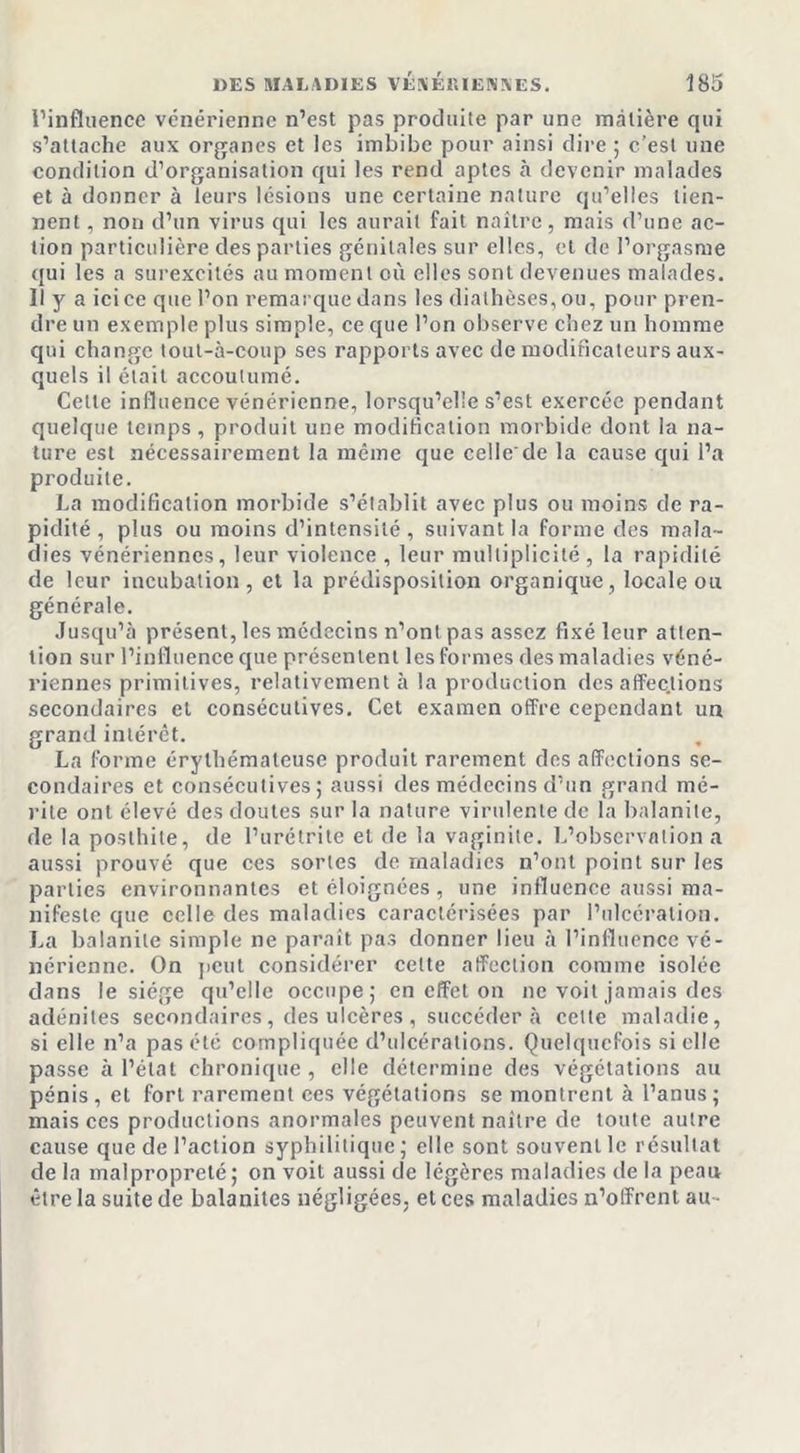 l’influence vénérienne n’est pas produite par une matière qui s’attache aux organes et les imbibe pour ainsi dire ; c’est une condition d’organisation qui les rend aptes à devenir malades et à donner à leurs lésions une certaine nature qu’elles tien- nent , non d’un virus qui les aurait fait naître, mais d’une ac- tion particulière des parties génitales sur elles, et de l’orgasme qui les a surexcités au moment où elles sont devenues malades. Il y a ici ce que l’on remarque dans les diathèses, ou, pour pren- dre un exemple plus simple, ce que l’on observe chez un homme qui change tout-à-coup ses rapports avec de modificateurs aux- quels il était accoutumé. Cette influence vénérienne, lorsqu’elle s’est exercée pendant quelque temps, produit une modification morbide dont la na- ture est nécessairement la même que celle de la cause qui l’a produite. La modification morbide s’établit avec plus ou moins de ra- pidité , plus ou moins d’intensité, suivant la forme des mala- dies vénériennes, leur violence , leur multiplicité , la rapidité de leur incubation, et la prédisposition organique, locale ou générale. Jusqu’à présent, les médecins n’ont pas assez fixé leur atten- tion sur l’influence que présentent les formes des maladies véné- riennes primitives, relativement à la production des affec.tions secondaires et consécutives. Cet examen offre cependant un grand intérêt. La forme érythémateuse produit rarement des affections se- condaires et consécutives; aussi des médecins d’un grand mé- rite ont élevé des doutes sur la nature virulente de la balanite, de la posthile, de l’urétrite et de la vaginite. L’observation a aussi prouvé que ces sortes de maladies n’ont point sur les parties environnantes et éloignées, une influence aussi ma- nifeste que celle des maladies caractérisées par l’ulcération. La balanite simple ne paraît pas donner lieu à l’influence vé- nérienne. On peut considérer cette affection comme isolée dans le siège qu’elle occupe; en effet on ne voit jamais des adénites secondaires, des ulcères, succédera cette maladie, si elle n’a pas été compliquée d’ulcérations. Quelquefois si elle passe à l’état chronique , elle détermine des végétations au pénis, et fort rarement ces végétations se montrent à l’anus; mais ces productions anormales peuvent naître de toute autre cause que de l’action syphilitique; elle sont souvent le résultat de la malpropreté; on voit aussi de légères maladies de la peau être la suite de balanites négligées, et ces maladies n’offrent au-