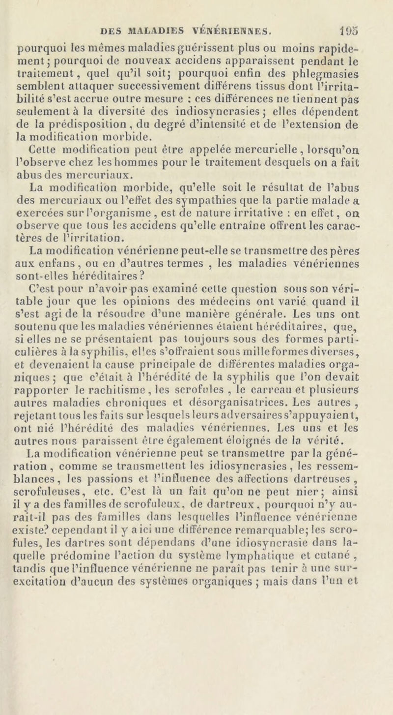 pourquoi les mêmes maladies guérissent plus ou moins rapide- ment ; pourquoi de nouveax accidens apparaissent pendant le traitement, quel qu’il soit; pourquoi enfin des phlegmasies semblent attaquer successivement différens tissus dont l’irrita- bilité s’est accrue outre mesure : ees différences ne tiennent pas seulement à la diversité des indiosyncrasies ; elles dépendent de la prédisposition , du degré d’intensité et de l’extension de la modification morbide. Cette modification peut être appelée mercurielle , lorsqu’on l’observe chez les hommes pour le traitement desquels on a fait abus des mercuriaux. La modification morbide, qu’elle soit le résultat de l’abus des mercuriaux ou l’effet des sympathies que la partie malade a exercées sur l’organisme, est de nature irritative : en effet, on observe que tous les accidens qu’elle entraîne offrent les carac- tères de l’irritation. La modification vénérienne peut-elle se transmettre des pères aux enfans, ou en d’autres termes , les maladies vénériennes sont-elles héréditaires? C’est pour n’avoir pas examiné cette question sous son véri- table jour que les opinions des médecins ont varié quand il s’est agi de la résoudre d’une manière générale. Les uns ont, soutenu que les maladies vénériennes étaient héréditaires, que, si elles ne se présentaient pas toujours sous des formes parti- culières à la syphilis, elles s’offraient sous mille formes diverses, et devenaient la cause principale de différentes maladies orga- niques; que c’était à l’hérédité de la syphilis que l’on devait rapporter le rachitisme, les scrofules , le carreau et plusieurs autres maladies chroniques et désorganisatrices. Les autres , rejetant tous les faits sur lesquels leurs adversaires s’appuyaient, ont nié l’hérédité des maladies vénériennes. Les uns et les autres nous paraissent être également éloignés de la vérité. La modification vénérienne peut se transmettre par la géné- ration , comme se transmettent les idiosyncrasies, les ressem- blances, les passions et l’influence des affections dartreuses , scrofuleuses, etc. C’est Là un fait qu’on ne peut nier; ainsi il y a des familles de scrofuleux, de dartreux, pourquoi n’y au- rait-il pas des familles dans lesquelles l’influence vénérienne existe? cependant il y a ici une différence remarquable; les scro- fules, les dartres sont dépendans (l’une idiosyncrasie dans la- quelle prédomine l’action du système lymphatique et cutané , tandis que l’influence vénérienne ne paraît pas tenir à une sur- excitation d’aucun des systèmes organiques ; mais dans l’un et