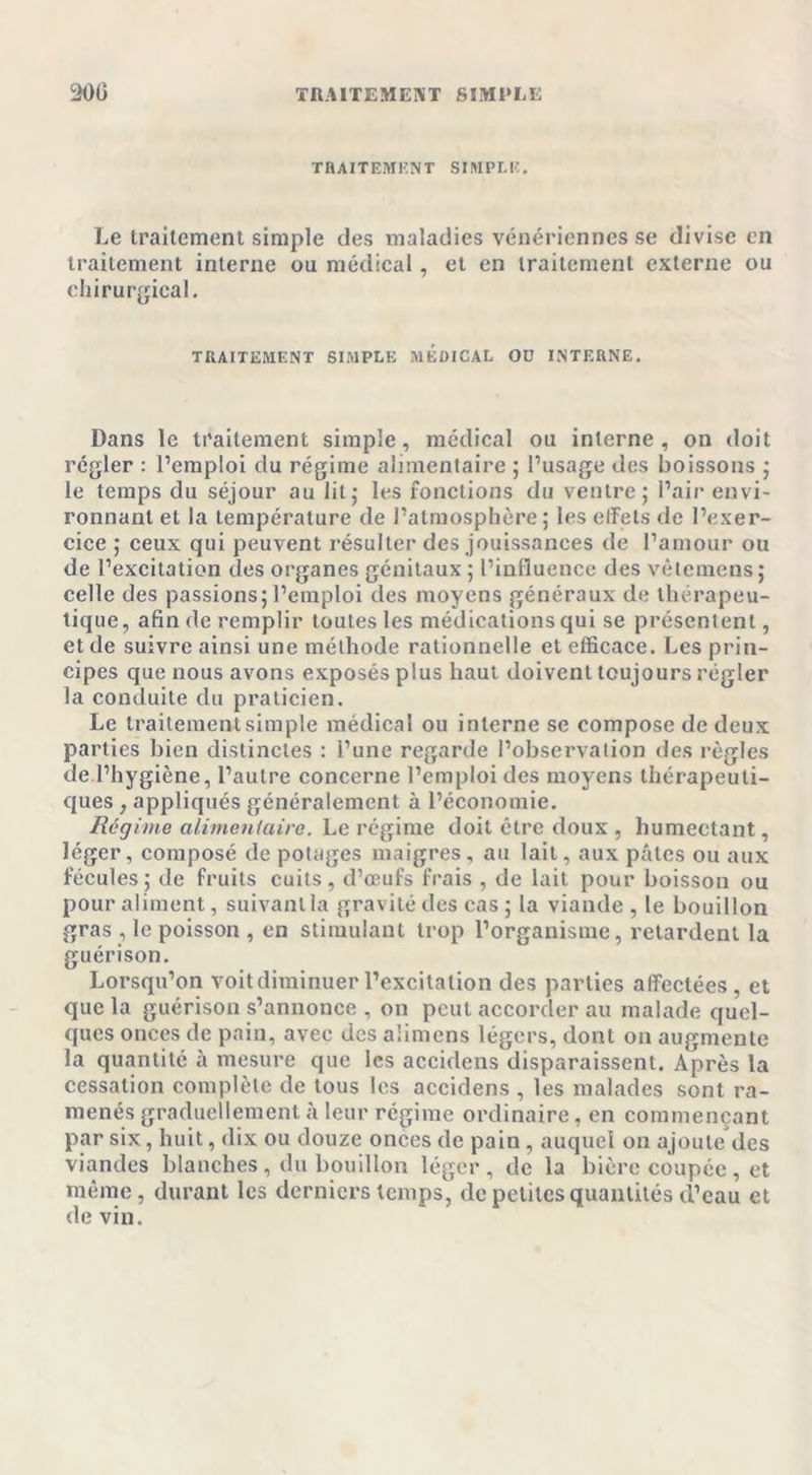 TRAITEMENT SIMPLE. Le traitement simple des maladies vénériennes se divise en traitement interne ou médical, et en traitement externe ou chirurgical. TRAITEMENT SIMPLE MEDICAL OD INTERNE. Dans le traitement simple, médical ou interne, on doit régler : l’emploi du régime alimentaire ; l’usage des boissons ; le temps du séjour au lit,- les fonctions du ventre; l’air envi- ronnant et la température de l’atmosphère; les effets de l’exer- cice ; ceux qui peuvent résulter des jouissances de l’amour ou de l’excitation des organes génitaux ; l’influence des vêtemens; celle des passions; l’emploi des moyens généraux de thérapeu- tique, afin de remplir toutes les médications qui se présentent, et de suivre ainsi une méthode rationnelle et efficace. Les prin- cipes que nous avons exposés plus haut doivent toujours régler la conduite du praticien. Le traitement simple médical ou interne se compose de deux parties bien distinctes : l’une regarde l’observation des règles de l’hygiène, l’autre concerne l’emploi des moyens thérapeuti- ques , appliqués généralement à l’économie. Régime alimentaire. Le régime doit être doux , humectant, léger, composé de potages maigres, au lait, aux pâtes ou aux fécules ; de fruits cuits, d’œufs frais , de lait pour boisson ou pour aliment, suivant la gravité des cas ; la viande , le bouillon gras , le poisson , en stimulant trop l’organisme, retardent la guérison. Lorsqu’on voit diminuer l’excitation des parties affectées, et que la guérison s’annonce , on peut accorder au malade quel- ques onces de pain, avec des aümens légers, dont on augmente la quantité à mesure que les accidens disparaissent. Après la cessation complète de tous les accidens , les malades sont ra- menés graduellement à leur régime ordinaire, en commençant par six, huit, dix ou douze onces de pain , auquel on ajoute des viandes blanches , du bouillon léger , de la bière coupée , et même, durant les derniers temps, de petites quantités d’eau et de vin.