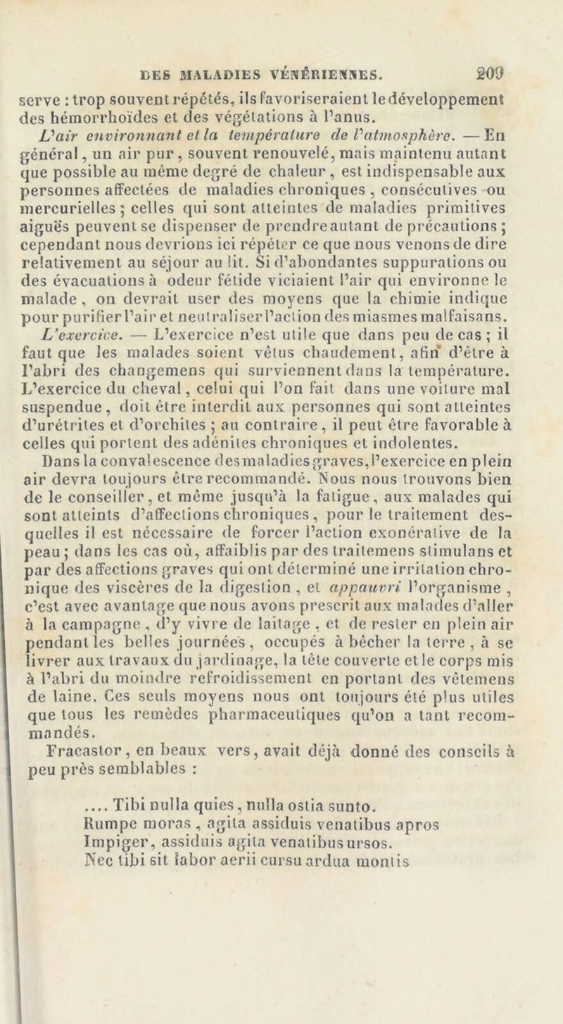 serve :trop souvent répétés, ils favoriseraient le développement des hémorrhoïdes et des végétations à l’anus. L'air environnant et la température cle P atmosphère. — En général, un air pur, souvent renouvelé, mais maintenu autant que possible au même degré de chaleur, est indispensable aux personnes affectées de maladies chroniques , consécutives ou mercurielles; celles qui sont atteintes de maladies primitives aiguës peuvent se dispenser de prendre autant de précautions ; cependant nous devrions ici répéter ce que nous venons de dire relativement au séjour au lit. Si d’abondantes suppurations ou des évacuations à odeur fétide viciaient l’air qui environne le malade, on devrait user des moyens que la chimie indique pour purifier l’air et neutraliser l’action des miasmes malfaisans. L’exercice. — L’exercice n’est utile que dans peu de cas ; il faut que les malades soient vêtus chaudement, afin d’être à l'abri des changemens qui surviennent dans la température. L’exercice du cheval, celui qui l’on fait dans une voilure mal suspendue, doit être interdit aux personnes qui sont atteintes d’urétrites et d’orchites ; au contraire, il peut être favorable à celles qui portent des adénites chroniques et indolentes. Dans la convalescence desmaladies graves, l’exercice en plein air devra toujours être recommandé. Nous nous trouvons bien de le conseiller, et même jusqu’à la fatigue, aux malades qui sont atteints d’affections chroniques, pour le traitement des- quelles il est nécessaire de forcer i’action exonérative de la peau; dans les cas où, affaiblis par des traitemens stimulans et par des affections graves qui ont déterminé une irritation chro- nique des viscères de la digestion , et appauvri l’organisme , c’est avec avantage que nous avons prescrit aux malades d’aller à la campagne , d’y vivre de laitage . et de rester en plein air pendant les belles journées, occupés à bêcher la terre, à se livrer aux travaux du jardinage, la tête couverte et le corps mis à l’abri du moindre refroidissement en portant des vêtemens de laine. Ces seuls moyens nous ont toujours été plus utiles que tous les remèdes pharmaceutiques qu’on a tant recom- mandés. Fracastor, en beaux vers, avait déjà donné des conseils à peu près semblables : .... Tibi nulla quies, nulla ostia sunto. Rumpe moras , agita assiduis venatibus apros Impiger, assiduis agita venatibusursos. Nec tibi sit Sabor aerii cursu ardua montis