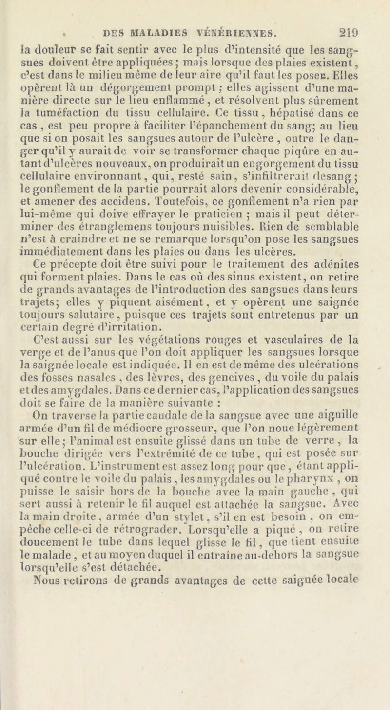 la douleur se fait sentir avec le plus d’intensité que les sang- sues doivent être appliquées ; mais lorsque des plaies existent, c’est dans le milieu même de leur aire qu’il faut les poseu. Elles opèrent là un dégorgement prompt ; elles agissent d’une ma- nière directe sur le lieu enflammé, et résolvent plus sûrement la tuméfaction du tissu cellulaire. Ce tissu, hépatisé dans ce cas , est peu propre à faciliter l’épanchement du sang; au lieu que si on posait les sangsues autour de l’ulcère , outre le dan- ger qu’il y aurait de voir se transformer chaque piqûre en au- tant d’ulcères nouveaux, on produirait un engorgement du tissu cellulaire environnant, qui, resté sain, s’infiltrerait desang; le gonflement de la partie pourrait alors devenir considérable, et amener des aceidens. Toutefois, ce gonflement n’a rien par lui-même qui doive effrayer le praticien ; mais il peut déter- miner des étranglemens toujours nuisibles. Rien de semblable n’est à craindre et ne se remarque lorsqu’on pose les sangsues immédiatement dans les plaies ou dans les ulcères. Ce précepte doit être suivi pour le traitement des adénites qui forment plaies. Dans le cas où des sinus existent, on retire de grands avantages de l’introduction des sangsues dans leurs trajets; elles y piquent aisément, et y opèrent une saignée toujours salutaire, puisque ces trajets sont entretenus par un certain degré (l’irritation. C’est aussi sur les végétations rouges et vasculaires de la verge et de l’anus que l’on doit appliquer les sangsues lorsque la saignée locale est indiquée. Il en est de même des ulcérations des fosses nasales , des lèvres, des gencives , du voile du palais etdes amygdales. Dans ce derniercas, l’application des sangsues doit se faire de la manière suivante : On traverse la partie caudale delà sangsue avec une aiguille armée d’un fil de médiocre grosseur, que l’on noue légèrement sur elle; l’animal est ensuite glissé dans un tube de verre , la bouche dirigée vers l’extrémité de ce tube, qui est posée sur l’ulcération. L’instrument est assez long pour que, étant appli- qué contre le voile du palais, les amygdales ou le pharynx , on puisse le saisir hors de la bouche avec la main gauche , qui sert aussi à retenir le fil auquel est attachée la sangsue. Avec la main droite, armée d’un stylet, s’il en est besoin , on em- pêche celle-ci de rétrograder. Lorsqu’elle a piqué, on relire doucement le tube dans lequel glisse le fil, que tient ensuite le malade, et au moyen duquel il entraîne au-dehors la sangsue lorsqu’elle s’est détachée. Nous retirons de grands avantages de cette saignée locale