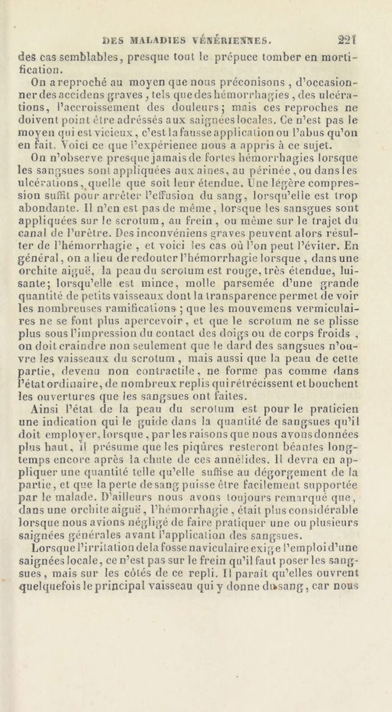 des cas semblables, presque tout le prépuce tomber en morti- fication. On a reproché au moyen que nous préconisons , d’occasion- ner des accidens graves ; tels que des hémorrhagies , des ulcéra- tions, l’accroissement des douleurs; mais ces reproches ne doivent point être adressés aux saignées locales. Ce n’est pas le moyen qui est vicieux, c’est la fausse application ou l’abus qu’on en fait. Voici ce que i’expérienee nous a appris à ce sujet. On n’observe presque jamais de fortes hémorrhagies lorsque les sangsues sont appliquées aux aines, au périnée, ou dans les ulcérations, quelle que soit leur étendue. 0ne légère compres- sion suffit pour arrêter l’effusion du sang, lorsqu’elle est trop abondante. 11 n’en est pas de même, lorsque les sansgues sont appliquées sur le scrotum, au frein , ou même sur le trajet du canal de l’urètre. Des inconvéniens graves peuvent alors résul- ter de l’hémorrhagie , et voici les cas où l’on peut l’éviter. En général, on a lieu de redouter l’hémorrhagie lorsque , dans une orchite aiguë, la peau du scrotum est rouge, très étendue, lui- sante; lorsqu’elle est mince, molle parsemée d’une grande quantité de petits vaisseaux dont la transparence permet de voir les nombreuses ramifications ; que les mouvemens vermiculai- res ne se font plus apercevoir, et que le scrotum ne se plisse plus sous l’impression du contact des doigs ou de corps froids , on doit craindre non seulement que le dard des sangsues n’ou- vre les vaisseaux du scrotum, mais aussi que la peau de cette partie, devenu non contractile, ne forme pas comme dans l’état ordinaire, de nombreux replis qui rétrécissent et bouchent les ouvertures que les sangsues ont faites. Ainsi l’étal de la peau du scrotum est pour le praticien une indication qui le guide dans la quantité de sangsues qu’il doit employer, lorsque , parles raisons que nous avons données plus haut, il présume que les piqûres resteront béantes long- temps encore après la chute de ces annélides. Il devra en ap- pliquer une quantité telle qu’elle suffise au dégorgement de la partie, et que la perle de sang puisse être facilement supportée par le malade. D’ailleurs nous avons toujours remarqué que, dans une orchite aiguë, l’hémorrhagie , était plus considérable lorsque nous avions négligé de faire pratiquer une ou plusieurs saignées générales avant l’application des sangsues. Lorsque l’irritation delà fosse naviculaire exige l’emploi d’une saignées locale, ce n’est pas sur le frein qu’il faut poser les sang- sues, mais sur les côtés de ce repli. Il paraît qu’elles ouvrent quelquefois le principal vaisseau qui y donne chvsang, car nous