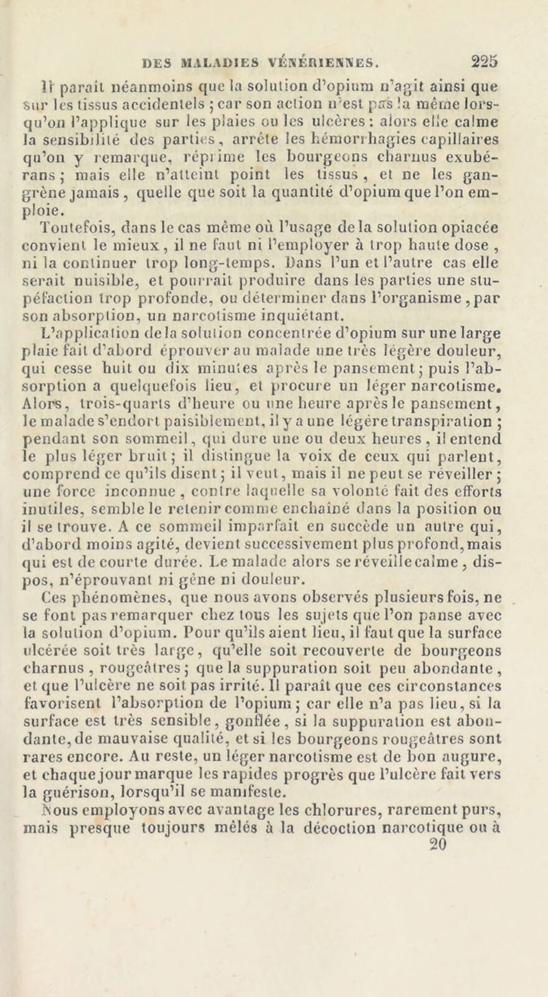 Il parail néanmoins que la solution d’opium n’agit ainsi que sur les tissus accidentels ; car son action n'est pas la même lors- qu’on l’applique sur les plaies ou les ulcères: alors elle calme la sensibilité des parties, arrête les hémorrhagies capillaires qu’on y remarque, répi ime les bourgeons charnus exubé- rans ; mais elle n’allcinl point les tissus , et ne les gan- grène jamais, quelle que soit la quantité d’opium que l’on em- ploie. Toutefois, dans le cas même où l’usage delà solution opiacée convient le mieux, il ne faut ni l’employer à trop haute dose , ni la continuer trop long-temps. Dans l’un et l’autre cas elle serait nuisible, et pourrait produire dans les parties une stu- péfaction trop profonde, ou déterminer dans l’organisme , par son absorption, un narcotisme inquiétant. L’application delà solution concentrée d’opium sur une large plaie fait d’abord éprouver au malade une très légère douleur, qui cesse huit ou dix minutes après le pansement ; puis l’ab- sorption a quelquefois lieu, et procure un léger narcotisme. Alors, trois-quarts d’heure ou une heure après le pansement, le malade s’endort paisiblement, il y a une légère transpiration ; pendant son sommeil, qui dure une ou deux heures , il entend le plus léger bruit; il distingue la voix de ceux qui parlent, comprend ce qu’ils disent ; il veut, mais il ne peut se réveiller ; une force inconnue , contre laquelle sa volonté fait des efforts inutiles, semble le retenir comme enchaîné dans la position ou il se trouve. A ce sommeil imparfait en succède un autre qui, d’abord moins agité, devient successivement plus profond,mais qui est de courte durée. Le malade alors se réveille calme , dis- pos, n’éprouvant ni gène ni douleur. Ces phénomènes, que nous avons observés plusieurs fois, ne se font pas remarquer chez tous les sujets que l’on panse avec la solution d’opium. Pour qu’ils aient lieu, il faut que la surface ulcérée soit très large, qu’elle soit recouverte de bourgeons charnus, rougeâtres; que la suppuration soit peu abondante, et que l’ulcère ne soit pas irrité. 11 paraît que ces circonstances favorisent l’absorption de l’opium; car elle n’a pas lieu, si la surface est très sensible, gonflée, si la suppuration est abon- dante, de mauvaise qualité, et si les bourgeons rougeâtres sont rares encore. Au reste, un léger narcotisme est de bon augure, et chaque jour marque les rapides progrès que l’ulcère fait vers la guérison, lorsqu’il se manifeste. înous employons avec avantage les chlorures, rarement purs, mais presque toujours mêlés à la décoction narcotique on à 20