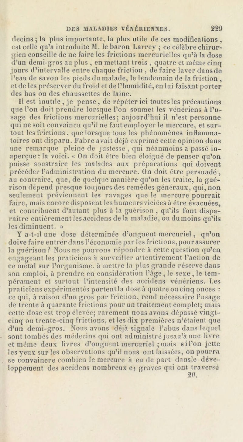 decins ; la plus importante, la plus utile de ces modifications , est celle qu’a introduite M. le baron Larrey ; ce célèbre chirur- gien conseille de ne faire les frictions mercurielles qu’à la dose d’un demi-gros au plus , en mettant trois , quatre et même cinq jours d’intervalle entre chaque friction, défaire laver dansde l’eau de savon les pieds du malade, le lendemain de la friction , etde les préserver du froid et de l’humidité, en lui faisant porter des bas ou des chaussettes de laine. Il est inutile, je pense, de répéter ici toutes les précautions que l’on doit prendre lorsque l’on soumet les vénériens à l’u- sage des frictions mercurielles; aujourd’hui il n’est personne qui ne soit convaincu qu’il ne faut employer le mercure, et sur- tout les frictions, que lorsque tous les phénomènes inflamma- toires ont disparu. Fabre avait déjà exprimé cette opinion dans une remarque pleine de justesse , qui néanmoins a passé in- aperçue: la voici. « On doit être bien éloigné de penser qu’on puisse soustraire les malades aux préparations qui doivent précéder l’administration du mercure. On doit être persuadé, au contraire, que, de quelque manière qu’on les traite, la gué- rison dépend presque toujours des remèdes généraux, qui, non seulement préviennent les ravages que le mercure pourrait faire, mais encore disposent les humeurs viciées à être évacuées, et contribuent d’autant plus à la guérison , qu’ils font dispa- raître entièrement lesaccidens de la maladie, ou dumoins qu’ils les diminuent. » Y a-t-il une dose déterminée d’onguent mercuriel, qu’on doive faire entrer dans l’économie par les frictions, pour assurer la guérison ? Nous ne pouvons répondre à celle question qu’en engageant les praticiens à surveiller attentivement l’action de ce métal sur l’organisme, à mettre la plus grande réserve dans son emploi, à prendre en considération l’âge, le sexe, le tem- pérament et surtout l’intensité des accidens vénériens. Les praticiens expérimentés porlentla dose à quatre ou cinq onces : ce qui, à raison d’un gros par friction, rend nécessaire l’usage de trente à quarante frictions pour un traitement complet; mais cette dose est trop élevée; rarement nous avons dépassé vingt- cinq ou trente-cinq frictions, et les dix premières n’étaient que d’un demi-gros. Nous avons déjà signalé l’abus dans lequel sont tombés des médecins qui ont administré jusau’à une livre et même deux livres d’onguent mercuriel ; tuais sil’on jette les yeux sur les observations qu’il nous ont laissées, on pourra se convaincre combien le mercure à eu de part dansle déve- loppement des accidens nombreux et graves qui ont traversé