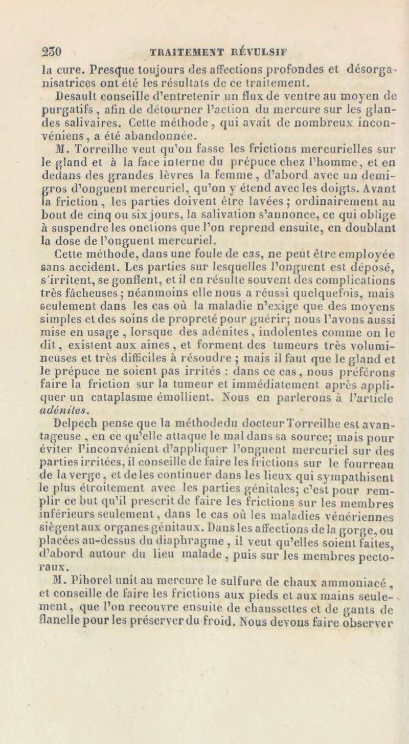 la cure. Presque toujours des affections profondes et désorga- nisatrices ont été les résultats de ce traitement. Desault conseille d’entretenir un llux de ventre au moyen de purgatifs , afin de détourner l’action du mercure sur les glan- des salivaires. Celte méthode, qui avait de nombreux incon- véniens, a été abandonnée. M. Torreilhe veut qu’on fasse les frictions mercurielles sur le gland et à la face interne du prépuce chez l’homme, et en dedans des grandes lèvres la femme, d’abord avec un demi- gros d’onguent mercuriel, qu’on y étend avec les doigts. Avant la friction , les parties doivent être lavées ; ordinairement au bout de cinq ou six jours, la salivation s’annonce, ce qui oblige à suspendre les onctions que l’on reprend ensuite, en doublant la dose de l’onguent mercuriel. Cette méthode, dans une foule de cas, ne peut être employée sans accident. Les parties sur lesquelles l’onguent est déposé, s'irritent, se gonflent, et il en résulte souvent des complications très fâcheuses ,• néanmoins elle nous a réussi quelquefois, mais seulement dans les cas où la maladie n’exige que des moyens simples et des soins de propreté pour guérir; nous l’avons aussi mise en usage , lorsque des adénites, indolentes comme on le dit, existent aux aines, et forment des tumeurs très volumi- neuses et très difficiles à résoudre ; mais il faut que le gland et le prépuce ne soient pas irrités : dans ce cas, nous préférons faire la friction sur la tumeur et immédiatement après appli- quer un cataplasme émollient. Nous en parlerons à l’article adénites. Delpech pense que la méthodedu docteur Torreilhe est avan- tageuse , en ce qu’elle attaque le mal dans sa source; mais pour éviter l’inconvénient d’appliquer l’onguent mercuriel sur des parties irritées, il conseille de faire les frictions sur le fourreau de la verge, et de les continuer dans les lieux qui sympathisent le plus étroitement avec les parties génitales; c’est pour rem- plir ce but qu’il prescrit de faire les frictions sur les membres inférieurs seulement, dans le cas où les maladies vénériennes siègent aux organes génitaux. Dans les affections de la gorge,ou placées au-dessus du diaphragme , il veut qu’elles soient faites, d’abord autour du lieu malade , puis sur les membres pecto- raux. M. Pihorel unit au mercure le sulfure de chaux ammouiacé , et conseille de faire les frictions aux pieds cl aux mains seule- ment, que l’on recouvre ensuite de chaussettes et de gants de flanelle pour les préserver du froid. Nous devons faire observer