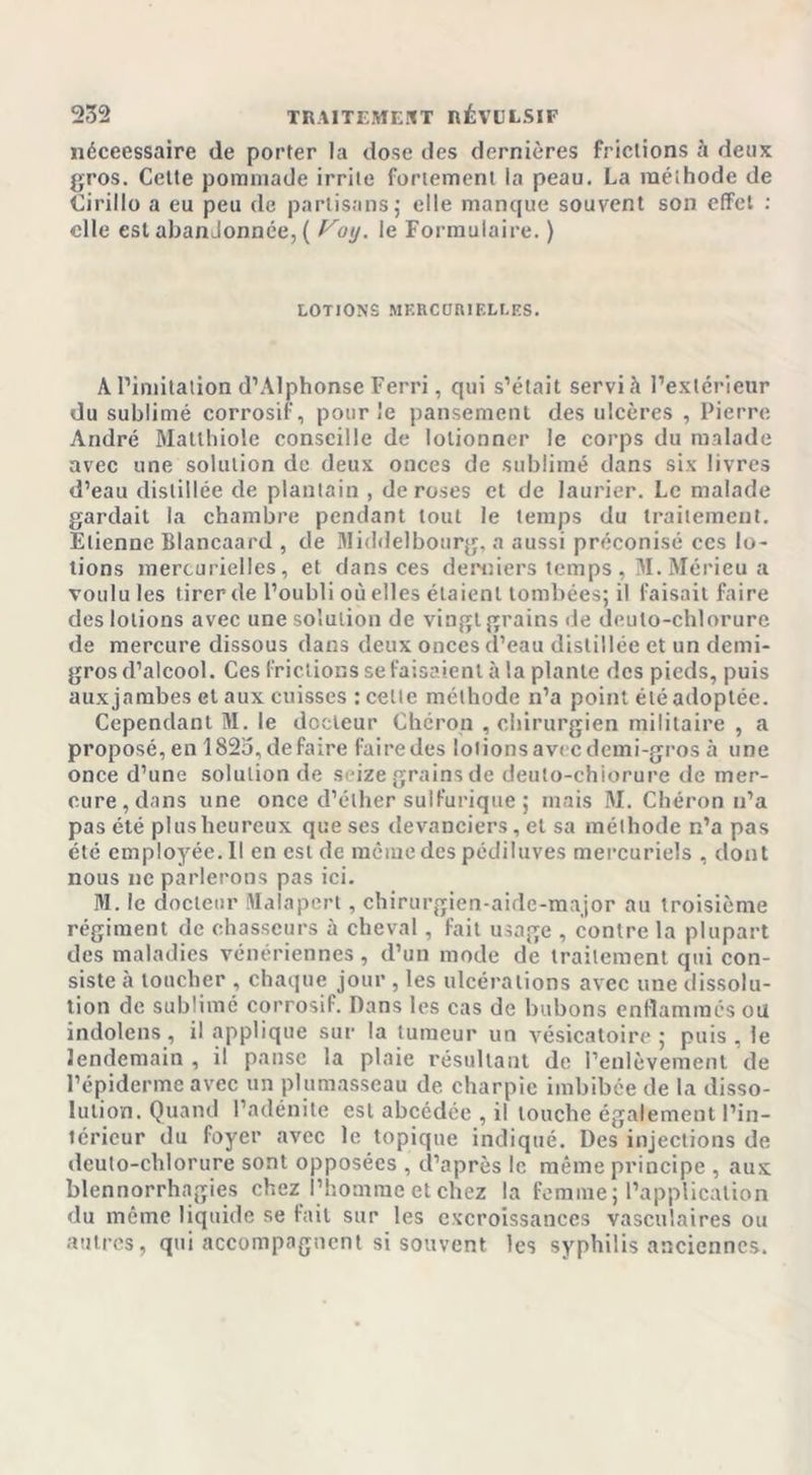 néceessaire de porter la dose des dernières frictions à deux gros. Celte pommade irrite fortement la peau. La méthode de Cirillo a eu peu de partisans; elle manque souvent son effet : elle est abandonnée, ( Voy. le Formulaire. ) lotions mercokieli.es. A l’imitation d’Alphonse Ferri, qui s’était servi à l’extérieur du sublimé corrosif, pour le pansement des ulcères , Pierre André Matthiole conseille de lolionner le corps du malade avec une solution de deux onces de sublimé dans six livres d’eau distillée de plantain , de roses et de laurier. Le malade gardait la chambre pendant tout le temps du traitement. Etienne Blancaard , de Middelbourg, a aussi préconisé ces lo- tions mercurielles, et dans ces derniers temps , M.Mérieu a voulu les tirer de l’oubli où elles étaient tombées; il faisait faire des lotions avec une solution de vingt grains de deuto-chlorure de mercure dissous dans deux onces d’eau distillée et un demi- gros d’alcool. Ces frictions se faisaient à la plante des pieds, puis aux jambes et aux cuisses : celle méthode n’a point été adoptée. Cependant M. le docteur Chéron , chirurgien militaire , a proposé, en 182o,défaire fairedes lotionsavi cdemi-gros à une once d’une solution de seize grains de deuto-chiorure de mer- cure, dans une once d’éther sulfurique ; mais M. Chéron n’a pas été plus heureux que ses devanciers, et sa méthode n’a pas été employée. II en est de même des pédiluves mercuriels , dont nous ne parlerons pas ici. M. le docteur Malapert, chirurgien-aide-major au troisième régiment de chasseurs à cheval, fait usage , contre la plupart des maladies vénériennes, d’un mode de traitement qui con- siste cà toucher , chaque jour , les ulcérations avec une dissolu- tion de sublimé corrosif. Dans les cas de bubons enflammés ou indolens, il applique sur la tumeur un vésicatoire; puis, le lendemain , il panse la plaie résultant do l’enlèvement de l’épiderme avec un plumasseau de charpie imbibée de la disso- lution. Quand l’adénite est abcédée , il touche également l’in- térieur du foyer avec le topique indiqué. Des injections de deuto-chlorure sont opposées , d’après le même principe , aux blennorrhagies chez l’homme et chez la femme ; l’application du même liquide se fait sur les excroissances vasculaires ou autres, qui accompagnent si souvent les syphilis anciennes.