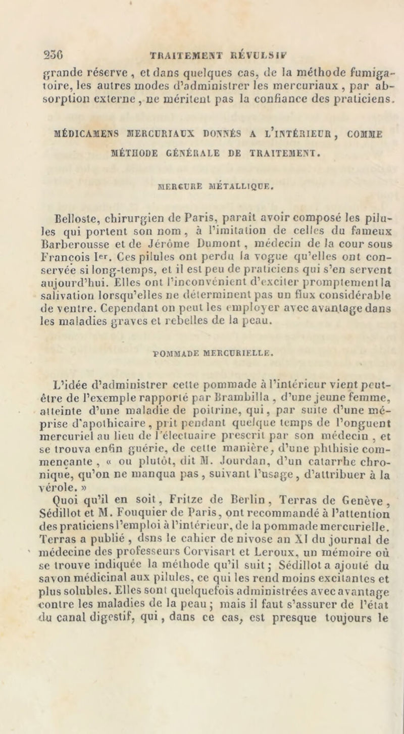 grande réserve, et dans quelques cas, de la méthode fumiga- toire, les autres modes d’administrer les mercuriaux , par ab- sorption externe, ce méritent pas la confiance des praticiens. MÉDICAMENS MERCURIACX DONNÉS A l’iNTÉRIECR , COMME MÉTHODE GÉNÉRALE DE TRAITEMENT. mercure métallique. Eellosle, chirurgien de Paris, parait avoir composé les pilu- les qui portent son nom, à l’imitation de celles du fameux Barberousse et de Jérôme Dumont, médecin delà cour sous François 1er. Ces pilules ont perdu la vogue qu’elles ont con- servée si long-temps, et il est peu de praticiens qui s’en servent aujourd’hui. Elles ont l’inconvénient d’exciter promptement la salivation lorsqu’elles ne déterminent pas un flux considérable de ventre. Cependant on peut les employer avec avantage dans les maladies graves cl rebelles de la peau. POMMADE MERCURIELLE. L’idée d’administrer celte pommade à l’intérieur vient peut- être de l’exemple rapporté par Brambilla , d’une jeune femme, atteinte d’une maladie de poitrine, qui, par suite d’une mé- prise d'apothicaire, prit pendant quelque temps de l’onguent mercuriel au lieu de l’électuaire prescrit par son médecin , et se trouva enfin guérie, de cette manière, d’une phthisie com- mençante , « ou plutôt, dit M. Jourdan, d’un catarrhe chro- nique, qu’on ne manqua pas, suivant l’usage, d’attribuer à la vérole.» Quoi qu’il en soit, Fritze de Berlin, Terras de Genève, Sédillot et M. Fouquier de Paris, ont recommandé à l’attention des praticiens l’emploi à l’intérieur, de la pommade mercurielle. Terras a publié , dsns le cahier de nivôse an XI du journal de ' médecine des professeurs Corvisart et Leroux, un mémoire où se trouve indiquée la méthode qu’il suit; Sédillot a ajouté du savon médicinal aux pilules, ce qui les rend moins excitantes et plus solubles. Elles sont quelquefois administrées avec avantage contre les maladies de la peau ; mais il faut s’assurer de l’état du canal digestif, qui, dans ce cas, est presque toujours le