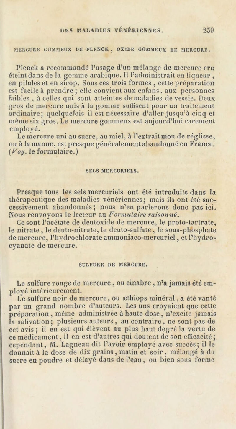 MERCURE GOMMEUX DE PLENCK, OXIDE GOMMEUX DE MERCURE. Plenck a recommandé l’usage d’un mélange de mercure cru éteint dans de la gomme arabique. Il l’administrait en liqueur , en pilules et en sirop. Sous ces trois formes , cette préparation est facile à prendre 5 elle convient aux enfans, aux personnes faibles, à celles qui sonl atteintes de maladies de vessie. Deux gros de mercure unis à la gomme suffisent pour un traitement ordinaire; quelquefois il est nécessaire d’aller jusqu’à cinq et même six gros. Le mercure gommeux est aujourd’hui rarement employé. Le mercure uni au sucre, au miel, à l’extrait mou de réglisse, ou à la manne, est presque généralement abandonné en France. (Foy. le formulaire.) SELS MERCURIELS. Presque tous les sels mercuriels ont été introduits dans la thérapeutique des maladies vénériennes; mais ils ont été suc- cessivement abandonnés; nous n’en parlerons donc pas ici. Nous renvoyons le lecteur au Formulaire raisonné. Ce sont l’acétate de deutoxide de mercure, le proto-tarlrate, le nitrate , le deuto-nitrate, le deuto-sulfale , le sous-phosphate de mercure, l’hydrochlorate ammoniaco-mercuriel, et l’hydro- cyanate de mercure. SULFURE DF. MERCURE. Le sulfure rouge de mercure, ou cinabre , n’a jamais été em- ployé intérieurement. Le sulfure noir de mercure, ou æthiops minéral, a été vanté par un grand nombre d’auteurs. Les uns croyaient que cette préparation, même administrée à haute dose, n’excite jamais la salivation; plusieurs auteurs , au contraire, ne sont pas de cet avis; il en est qui élèvent au plus haut degré la vertu de ce médicament, il en est d’autres qui doutent de son efficacité ; cependant, M. Lagneau dit l’avoir employé avec succès; il le donnait à la dose de dix grains, matin et soir, mélangé à du sucre en poudre et délayé dans de l’eau, ou bien sous forme