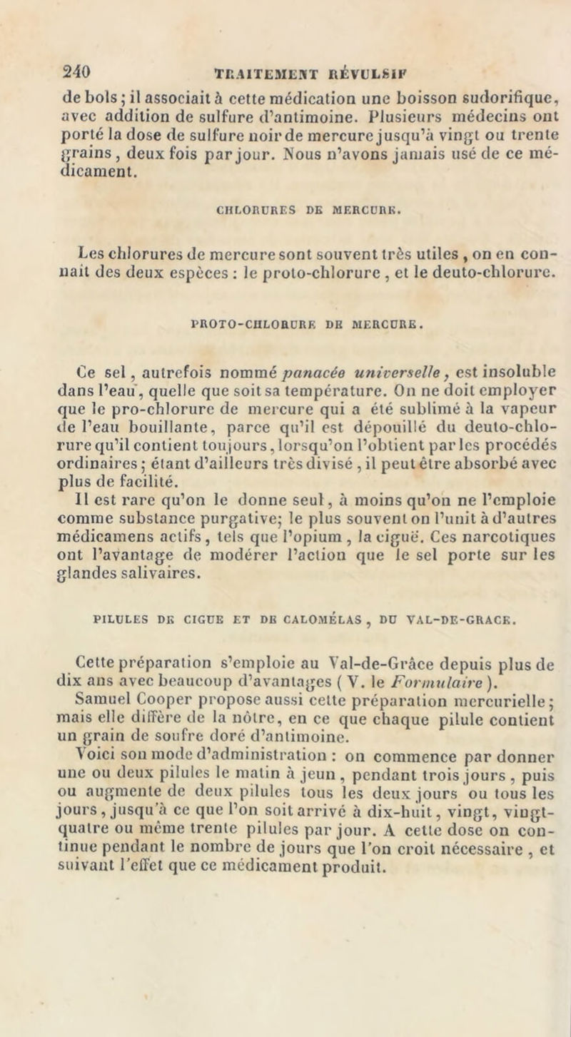 de bols; il associait à cette médication une boisson sudorifique, avec addition de sulfure d’antimoine. Plusieurs médecins ont porté la dose de sulfure noir de mercure jusqu’à vingt ou trente grains, deux fois par jour. Nous n’avons jamais usé de ce mé- dicament. CHLORURES DE MERCURE. Les chlorures de mercure sont souvent très utiles , on en con- naît des deux espèces : le proto-chlorure , et le deuto-chlorure. PROTO-CHLORURE DE MERCURE. Ce sel, autrefois nommé panacée universelle, est insoluble dans l’eau, quelle que soit sa température. On ne doit employer que le pro-chlorure de mercure qui a été sublimé à la vapeur de l’eau bouillante, parce qu’il est dépouillé du deuto-chlo- rure qu’il contient toujours,lorsqu’on l’obtient parles procédés ordinaires ; élant d’ailleurs très divisé , il peut être absorbé avec plus de facilité. Il est rare qu’on le donne seul, à moins qu’on ne l’emploie comme substance purgative; le plus souvent on l’unit à d’autres médicamens actifs, tels que l’opium , la ciguë. Ces narcotiques ont l’avantage de modérer l’action que le sel porte sur les glandes salivaires. PILULES DK CIGUË ET DE CALOMELAS , DU VAL-DE-GRACE. Cette préparation s’emploie au Val-de-Grâce depuis plus de dix ans avec beaucoup d’avantages ( V. le Formulaire ). Samuel Cooper propose aussi cette préparation mercurielle; mais elle diffère de la nôtre, en ce que chaque pilule contient un grain de soufre doré d’antimoine. ^ oici son mode d’administration : on commence pardonner une ou deux pilules le malin à jeun , pendant trois jours , puis ou augmente de deux pilules tous les deux jours ou tous les jours, jusqu’à ce que l’on soit arrivé à dix-huit, vingt, viugt- qualre ou même trente pilules par jour. A cette dose on con- tinue pendant le nombre de jours que l’on croit nécessaire , et suivant l’effet que ce médicament produit.