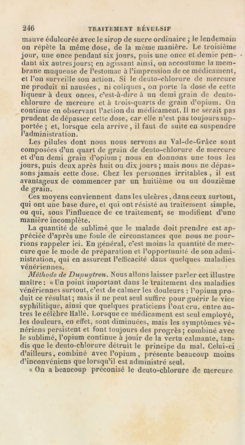 mauve édulcorée avec le sirop de sucre ordinaire ; le lendemain on répète la même dose, de la même manière. Le troisième jour, une once pendant six jours, puis une once et demie pen- * dant six autres jours; en agissant ainsi, on accoutume la mem- brane muqueuse de l’estomac à l’impression de ce médicament, et l’on surveille son action. Si le deuto-chlorure de mercure ne produit ni nausées, ni coliques, on porte la dose «le celle liqueur à deux onces, c’est-à-dire à un demi grain de deuto- chlorure de mercure et à trois-quarts de grain d’opium. On continue en observant l’action du médicament. Il ne serait pas prudent de dépasser cette dose, car elle n’est pas toujours sup- portée ; et, lorsque cela arrive , il faut de suite en suspendre l’administration. Les pilules dont nous nous servons au Val-de-Grâee sont composées d’un quart de grain de deuto-chlorure de mercure et d’un demi grain d’opium ; nous en donnons une tous les jours, puis deux après huit ou dix jours ; mais nous ne dépas- sons jamais cette dose. Chez les personnes irritables , il est avantageux de commencer par un huitième ou un douzième de grain. Ces moyens conviennent dans les ulcères, dans ceux surtout, qui ont une base dure, et qui ont résisté au traitement simple, ou qui, sous l’influence de ce traitement, se modifient d’une manière incomplète. La quantité de sublimé que le malade doit prendre est ap- préciée d’après une foule de circonstances que nous ne pour- rions rappeler ici. En général, c’est moins la quantité de mer- cure que le mode de préparation et l’opportunité de son admi- nistration, qui en assurent l’efficacité dans quelques maladies vénériennes. Méthode de Dupuijtren. Nous allons laisser parler cet illustre maître: «Un point important dans le traitement des maladies vénériennes surtout, c’est de calmer les douleurs : l’opium pro- duit ce résultat; mais il ne peut seul suffire pour guérir le vice syphilitique, ainsi que quelques praticiens l’ont cru, entre au- tres le célèbre llallé. Lorsque ce médicament est seul employé, les douleurs, en effet, sont diminuées, mais les symptômes vé- nériens persistent et font toujours des progrès; combiné avee le sublimé, l’opium continue à jouir de la vertu calmante, tan- dis que le deuto-chlorure détruit le principe du mal. Celui-ci d’ailleurs, combiné avec l’opium , présente beaucoup moins d’inconvénicns que lorsqu’il est administré seul. « On a beaucoup préconisé le deuto-chlorure de mercure