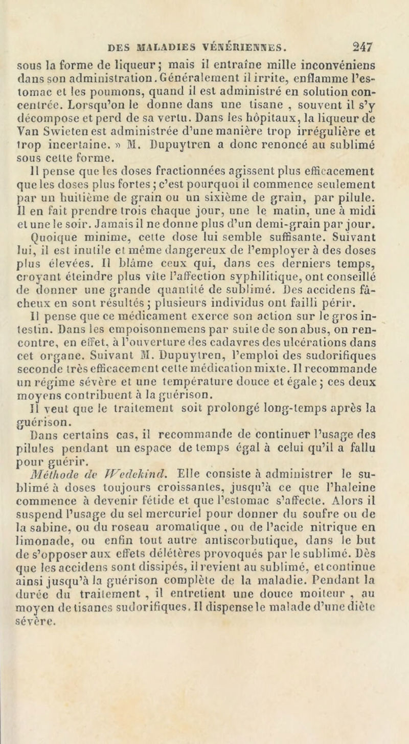 sous la forme de liqueur; mais il entraîne mille inconvéniens dans son administration. Généralement il irrite, enflamme l’es- tomac et les poumons, quand il est administré en solution con- centrée. Lorsqu’on le donne dans une tisane , souvent il s’y décompose et perd de sa vertu. Dans les hôpitaux, la liqueur de Van Svvietenest administrée d’une manière trop irrégulière et irop incertaine. « M. Dupuytren a donc renoncé au sublimé sous celte forme. 11 pense que les doses fractionnées agissent plus efficacement que les doses plus fortes ; c’est pourquoi il commence seulement par un huitième de grain ou un sixième de grain, par pilule. Il en fait prendre trois chaque jour, une le malin, une à midi et une le soir. Jamais il ne donne plus d’un demi-grain par jour. Quoique minime, celte dose lui semble suffisante. Suivant lui, il est inulüe et même dangereux de l’employer à des doses plus élevées. Il blâme ceux qui, dans ces derniers temps, croyant éteindre plus vile l’affection syphilitique, ont conseillé de donner une grande quantité de sublimé. Des accidens fâ- cheux en sont résultés ; plusieurs individus ont failli périr. Il pense que ce médicament exerce son action sur le gros in- testin. Dans les empoisonnemens par suite de son abus, on ren- contre, en effet, à l’ouverture des cadavres des ulcérations dans cet organe. Suivant M. Dupuytren, l’emploi des sudorifiques seconde très efficacement celte médication mixte. II recommande un régime sévère et une température douce et égale ; ces deux moyens contribuent à la guérison. Il veut que le traitement soit prolongé long-temps après la guérison. Dans certains cas, il recommande de continuer l’usage des pilules pendant un espace de temps égal à celui qu’il a fallu pour guérir. Méthode de Wcdekind. Elle consiste à administrer le su- blimé à doses toujours croissantes, jusqu’à ce que l’haleine commence à devenir fétide et que l’estomac s’affecte. Alors il suspend l’usage du sel mercuriel pour donner du soufre ou de la sabine, ou du roseau aromatique , ou de l’acide nitrique en limonade, ou enfin tout autre antiscorbutique, dans le but de s’opposer aux effets délétères provoqués par le sublimé. Dès que les accidens sont dissipés, il revient au sublimé, elcontinue ainsi jusqu’à la guérison complète de la maladie. Pendant la durée du trailement , il entretient une douce moiteur , au moyen de tisanes sudorifiques. Il dispcnsele malade d’une diète sévère.