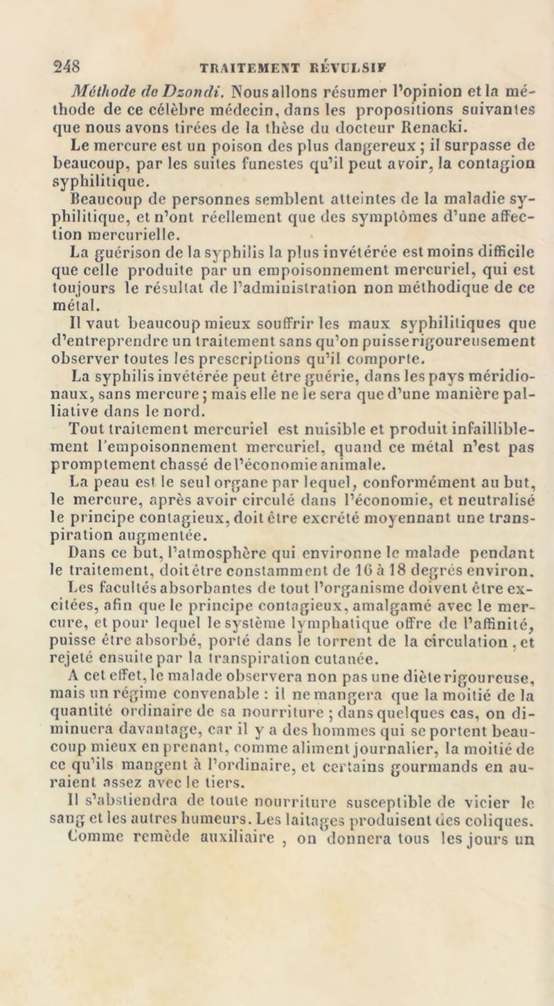 Méthode de Dzondi. Nous allons résumer l’opinion et la mé- thode de ce célèbre médecin, dans les propositions suivantes que nous avons tirées de la thèse du docteur Renacki. Le mercure est un poison des plus dangereux ; il surpasse de beaucoup, par les suites funestes qu’il peut avoir, la contagion syphilitique. Beaucoup de personnes semblent atteintes de la maladie sy- philitique, et n’ont réellement que des symptômes d’une affec- tion mercurielle. La guérison de la syphilis la plus invétérée est moins difficile que celle produite par un empoisonnement mercuriel, qui est toujours le résultat de l’administration non méthodique de ce métal. Il vaut beaucoup mieux souffrir les maux syphilitiques que d’entreprendre un traitement sans qu’on puisse rigoureusement observer toutes les prescriptions qu’il comporte. La syphilis invétérée peut être guérie, dans les pays méridio- naux, sans mercure ; mais elle ne le sera que d’une manière pal- liative dans le nord. Tout traitement mercuriel est nuisible et produit infaillible- ment l’empoisonnement mercuriel, quand ce métal n’est pas promptement chassé del’économieanimale. La peau est le seul organe par lequel, conformément au but, le mercure, après avoir circulé dans l’économie, et neutralisé le principe contagieux, doit être excrété moyennant une trans- piration augmentée. Dans ce but, l’atmosphère qui environne le malade pendant le traitement, doitêtre constamment de 16 à 18 degrés environ. Les facultés absorbantes de tout l’organisme doivent être ex- citées, afin que le principe contagieux, amalgamé avec le mer- cure, et pour lequel le système lymphatique offre de l’affinité, puisse être absorbé, porté dans le torrent de la circulation .et rejeté ensuite par la transpiration cutanée. A cet effet, le malade observera non pas une diète rigoureuse, mais un régime convenable : il ne mangera que la moitié de la quantité ordinaire de sa nourriture ; dans quelques cas, on di- minuera davantage, car il y a des hommes qui se portent beau- coup mieux en prenant, comme aliment journalier, la moitié de ce qu’ils mangent à l’ordinaire, et certains gourmands en au- raient assez avec le tiers. Il s’abstiendra de toute nourriture susceptible de vicier le sang et les autres humeurs. Les laitages produisent des coliques. Comme remède auxiliaire , on donnera tous les jours un