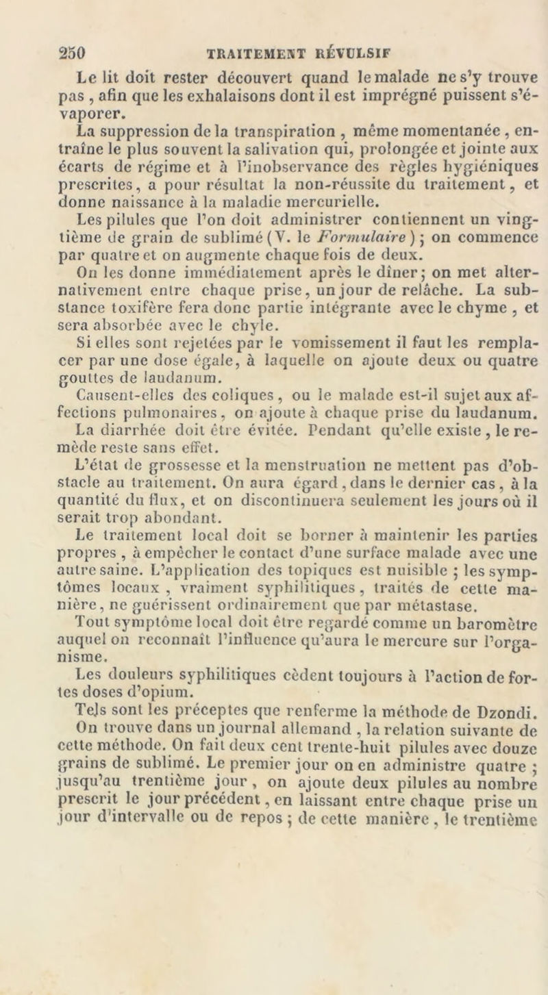 Le lit doit rester découvert quand le malade ne s’y trouve pas , afin que les exhalaisons dont il est imprégné puissent s’é- vaporer. La suppression delà transpiration , même momentanée , en- traîne le plus souvent la salivation qui, prolongée et jointe aux écarts de régime et à l’inobservance des règles hygiéniques prescrites, a pour résultat la non-réussite du traitement, et donne naissance à la maladie mercurielle. Les pilules que l’on doit administrer contiennent un ving- tième de grain de sublimé (V. le Formulaire) j on commence par quatre et on augmente chaque fois de deux. On les donne immédiatement après le dîner; on met alter- nativement entre chaque prise, un jour de relâche. La sub- stance toxifère fera donc partie intégrante avec le chyme , et sera absorbée avec le chyle. Si elles sont rejetées par le vomissement il faut les rempla- cer par une dose égale, à laquelle on ajoute deux ou quatre gouttes de laudanum. Causent-elles des coliques, ou le malade est-il sujet aux af- fections pulmonaires, on ajoute à chaque prise du laudanum. La diarrhée doit être évitée. Pendant qu’elle existe , le re- mède reste sans effet. L’état de grossesse et la menstruation ne mettent pas d’ob- stacle au traitement. On aura égard, dans le dernier cas, à la quantité du flux, et on discontinuera seulement les jours où il serait trop abondant. Le traitement local doit se borner à maintenir les parties propres , à empêcher le contact d’une surface malade avec une autre saine. L’application des topiques est nuisible ; les symp- tômes locaux , vraiment syphilitiques, traités de cette ma- nière, ne guérissent ordinairement que par métastase. Tout symptôme local doit être regardé comme un baromètre auquel on reconnaît l’influence qu’aura le mercure sur l’orga- nisme. Les douleurs syphilitiques cèdent toujours à l’action de for- tes doses d’opium. Tels sont les préceptes que renferme la méthode de Dzondi. On trouve dans un journal allemand , la relation suivante de cette méthode. On fait deux cent trente-huit pilules avec douze grains de sublimé. Le premier jour on en administre quatre ; jusqu’au trentième jour, on ajoute deux pilules au nombre prescrit le jour précédent, en laissant entre chaque prise un jour d'intervalle ou de repos ; de cette manière , le trentième