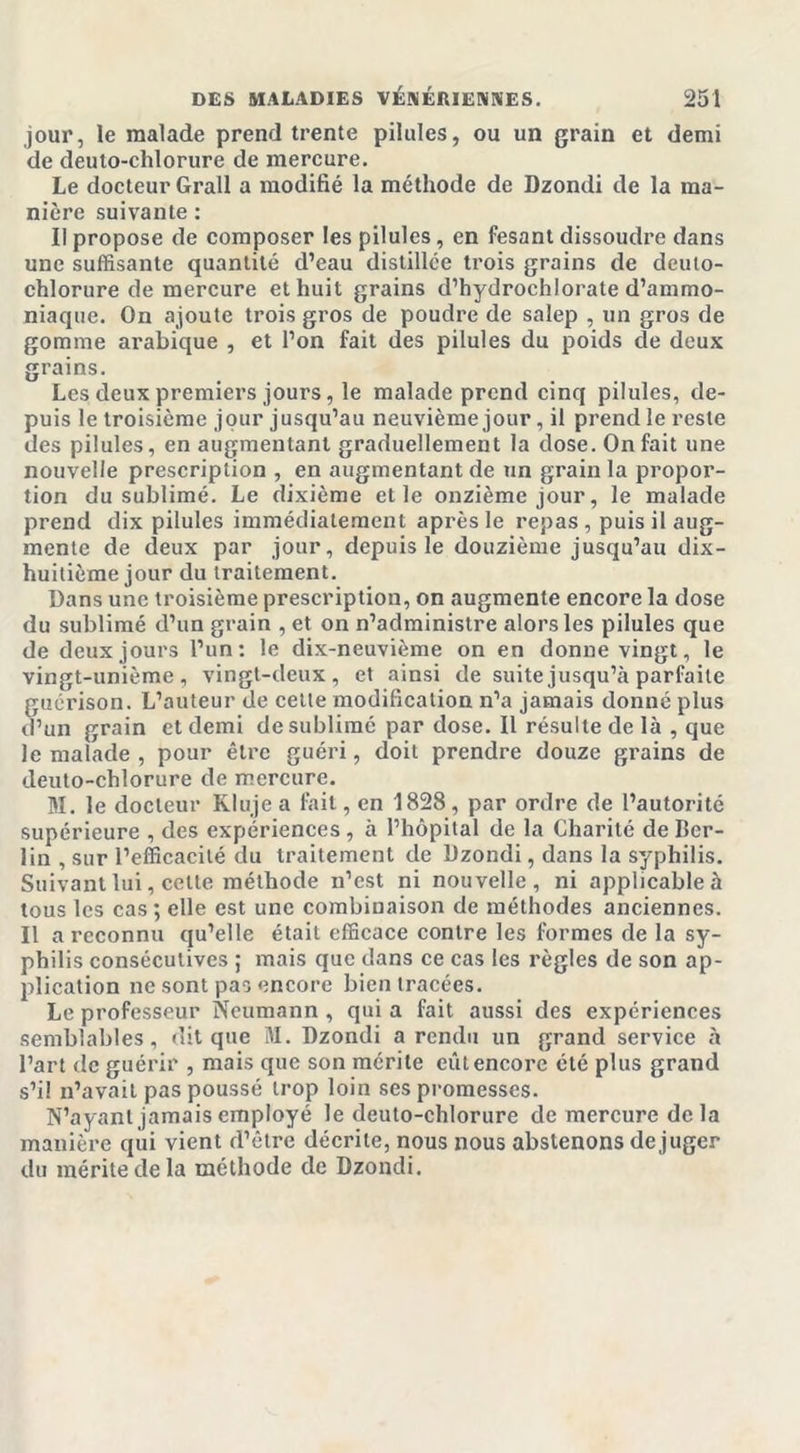 jour, le malade prend trente pilules, ou un grain et demi de deuto-chlorure de mercure. Le docteur Grall a modifié la méthode de Dzondi de la ma- nière suivante : II propose de composer les pilules, en fesant dissoudre dans une suffisante quantité d’eau distillée trois grains de deuto- chlorure de mercure et huit grains d’hydrochlorate d’ammo- niaque. On ajoute trois gros de poudre de salep , un gros de gomme arabique , et l’on fait des pilules du poids de deux grains. Les deux premiers jours, le malade prend cinq pilules, de- puis le troisième jour jusqu’au neuvième jour, il prend le reste des pilules, en augmentant graduellement la dose. On fait une nouvelle prescription , en augmentant de un grain la propor- tion du sublimé. Le dixième et le onzième jour, le malade prend dix pilules immédiatement après le repas , puis il aug- mente de deux par jour, depuis le douzième jusqu’au dix- huitième jour du traitement. Dans une troisième prescription, on augmente encore la dose du sublimé d’un grain , et on n’administre alors les pilules que de deux jours l’un: le dix-neuvième on en donne vingt, le vingt-unième, vingt-deux, et ainsi de suite jusqu’à parfaite guérison. L’auteur de cette modification n’a jamais donné plus d’un grain et demi de sublimé par dose. Il résulte de là , que le malade , pour être guéri, doit prendre douze grains de deuto-chlorure de mercure. M. le docteur Kluje a fait, en 1828 , par ordre de l’autorité supérieure , des expériences , à l’hôpital de la Charité de Ber- lin , sur l’efficacité du traitement de Dzondi, dans la syphilis. Suivant lui, cette méthode n’est ni nouvelle, ni applicable à tous les cas ; elle est une combinaison de méthodes anciennes. Il a reconnu qu’elle était efficace contre les formes de la sy- philis consécutives ; mais que dans ce cas les règles de son ap- plication ne sont pas encore bien tracées. Le professeur Neumann , qui a fait aussi des expériences semblables, dit que M. Dzondi a rendu un grand service à l’art de guérir , mais que son mérite eût encore été plus grand s’il n’avait pas poussé trop loin ses promesses. N’ayant jamais employé le deuto-chlorure de mercure delà manière qui vient d’être décrite, nous nous abstenons déjuger du mérite de la méthode de Dzondi.