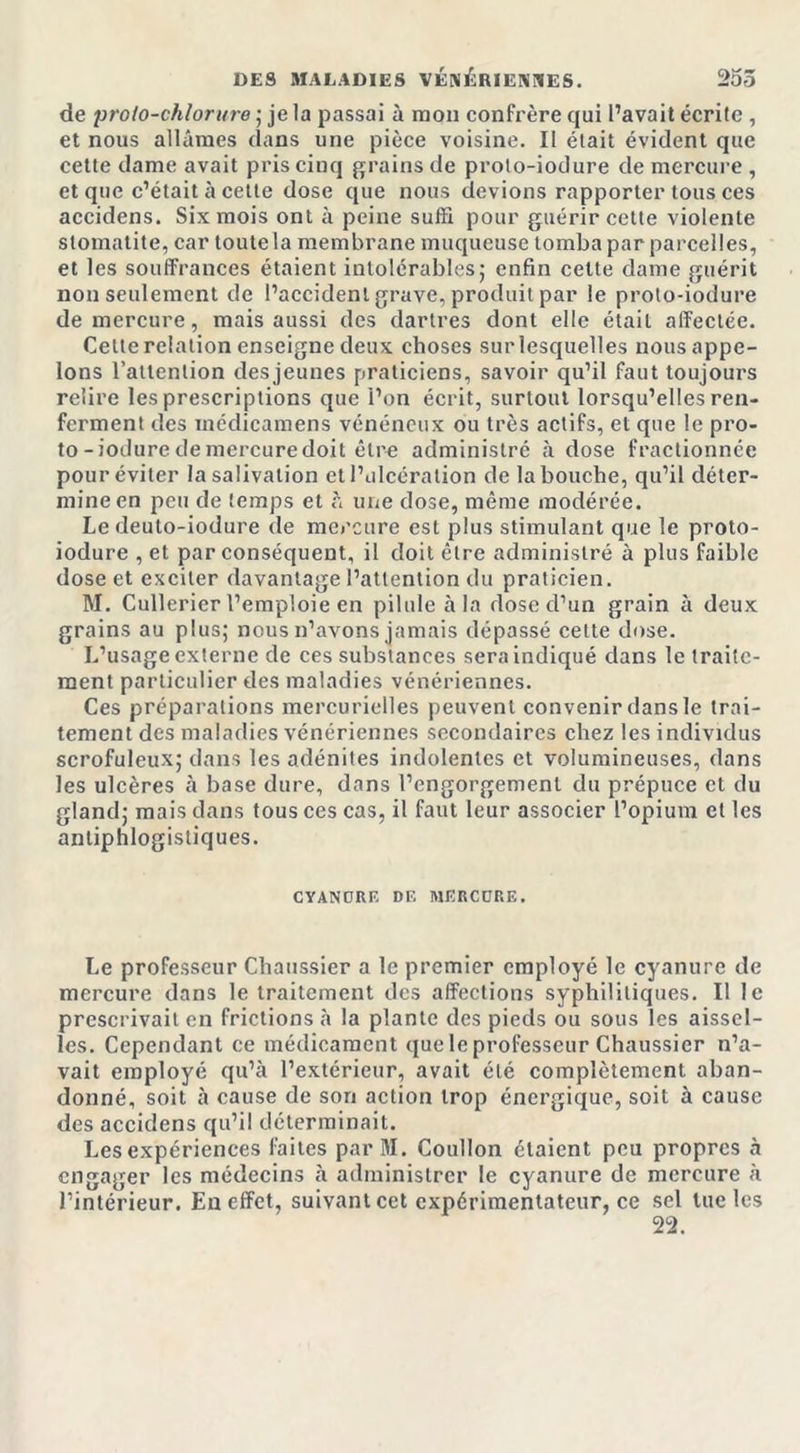 de proto-chlorure ; je la passai à mon confrère qui l’avait écrite , et nous allâmes dans une pièce voisine. II était évident que cette dame avait pris cinq grains de proto-iotlure de mercure , et que c’était à cette dose que nous devions rapporter tous ces accidens. Six mois ont à peine suffi pour guérir cette violente stomatite, car toutela membrane muqueuse tomba par parcelles, et les souffrances étaient intolérables; enfin cette dame guérit non seulement de l’accident grave, produit par le proto-iodure de mercure, mais aussi des dartres dont elle était affectée. Cette relation enseigne deux choses sur lesquelles nous appe- lons l'attention des jeunes praticiens, savoir qu’il faut toujours relire les prescriptions que l’on écrit, surtout lorsqu’elles ren- ferment des inédicamens vénéneux ou très actifs, et que le pro- to-ioduredemercuredoit cire administré à dose fractionnée pour éviter la salivation et l’ulcération de la bouche, qu’il déter- mine en peu de temps et à une dose, même modérée. Le deuto-iodure de mercure est plus stimulant que le proto- iodure , et par conséquent, il doit être administré à plus faible dose et exciter davantage l’attention du praticien. M. Cullerier l’emploie en pilule à la dose d’un grain à deux grains au plus; nous n’avons jamais dépassé cette dose. L’usage externe de ces substances sera indiqué dans le traite- ment particulier des maladies vénériennes. Ces préparations mercurielles peuvent convenir dans le trai- tement des maladies vénériennes secondaires chez les individus scrofuleux; dans les adénites indolentes et volumineuses, dans les ulcères à base dure, dans l’engorgement du prépuce et du gland; mais dans tous ces cas, il faut leur associer l’opium et les antiphlogistiques. CYANORF DF MF R CDR F. Le professeur Chaussier a le premier employé le cyanure de mercure dans le traitement des affections syphilitiques. Il le prescrivait en frictions à la plante des pieds ou sous les aissel- les. Cependant ce médicament que le professeur Chaussier n’a- vait employé qu’à l’extérieur, avait été complètement aban- donné, soit à cause de son action trop énergique, soit à cause des accidens qu’il déterminait. Les expériences faites par M. Coullon étaient peu propres à engager les médecins à administrer le cyanure de mercure à l’intérieur. En effet, suivant cet expérimentateur, ce sel tue les 22.